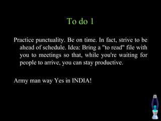 To do 1
Practice punctuality. Be on time. In fact, strive to be
ahead of schedule. Idea: Bring a "to read" file with
you to meetings so that, while you're waiting for
people to arrive, you can stay productive.
Army man way Yes in INDIA!
 