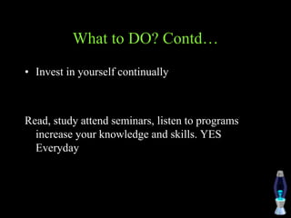 What to DO? Contd…
• Invest in yourself continually
Read, study attend seminars, listen to programs
increase your knowledge and skills. YES
Everyday
 