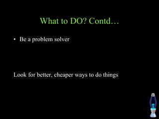 What to DO? Contd…
• Be a problem solver
Look for better, cheaper ways to do things
 