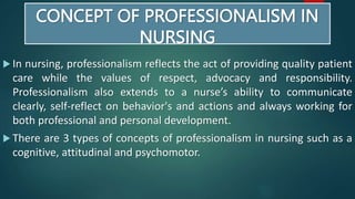 CONCEPT OF PROFESSIONALISM IN
NURSING
 In nursing, professionalism reflects the act of providing quality patient
care while the values of respect, advocacy and responsibility.
Professionalism also extends to a nurse’s ability to communicate
clearly, self-reflect on behavior's and actions and always working for
both professional and personal development.
 There are 3 types of concepts of professionalism in nursing such as a
cognitive, attitudinal and psychomotor.
 