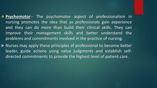  Psychomotor:- The psychomotor aspect of professionalism in
nursing promotes the idea that as professionals gain experience
and they can do more than build their clinical skills. They can
improve their management skills and better understand the
problems and commitments involved in the practice of nursing.
 Nurses may apply these principles of professional to become better
leader, guide actions using value judgments and establish self-
directed commitments to provide the highest level of patient care.
 