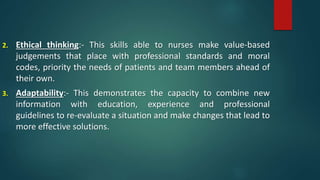 2. Ethical thinking:- This skills able to nurses make value-based
judgements that place with professional standards and moral
codes, priority the needs of patients and team members ahead of
their own.
3. Adaptability:- This demonstrates the capacity to combine new
information with education, experience and professional
guidelines to re-evaluate a situation and make changes that lead to
more effective solutions.
 