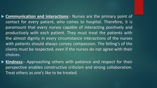  Communication and interactions:- Nurses are the primary point of
contact for every patient, who comes to hospital. Therefore, it is
paramount that every nurses capable of interacting positively and
productively with each patient. They must treat the patients with
the almost dignity in every circumstance interactions of the nurses
with patients should always convey compassion. The felling's of the
clients must be respected, even if the nurses do not agree with their
choices.
 Kindness:- Approaching others with patience and respect for their
perspective enables constructive criticism and strong collaboration.
Treat others as one’s like to be treated.
 