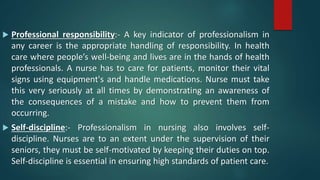  Professional responsibility:- A key indicator of professionalism in
any career is the appropriate handling of responsibility. In health
care where people’s well-being and lives are in the hands of health
professionals. A nurse has to care for patients, monitor their vital
signs using equipment's and handle medications. Nurse must take
this very seriously at all times by demonstrating an awareness of
the consequences of a mistake and how to prevent them from
occurring.
 Self-discipline:- Professionalism in nursing also involves self-
discipline. Nurses are to an extent under the supervision of their
seniors, they must be self-motivated by keeping their duties on top.
Self-discipline is essential in ensuring high standards of patient care.
 