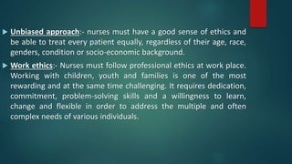  Unbiased approach:- nurses must have a good sense of ethics and
be able to treat every patient equally, regardless of their age, race,
genders, condition or socio-economic background.
 Work ethics:- Nurses must follow professional ethics at work place.
Working with children, youth and families is one of the most
rewarding and at the same time challenging. It requires dedication,
commitment, problem-solving skills and a willingness to learn,
change and flexible in order to address the multiple and often
complex needs of various individuals.
 
