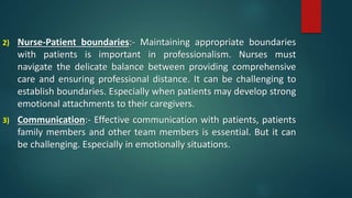 2) Nurse-Patient boundaries:- Maintaining appropriate boundaries
with patients is important in professionalism. Nurses must
navigate the delicate balance between providing comprehensive
care and ensuring professional distance. It can be challenging to
establish boundaries. Especially when patients may develop strong
emotional attachments to their caregivers.
3) Communication:- Effective communication with patients, patients
family members and other team members is essential. But it can
be challenging. Especially in emotionally situations.
 