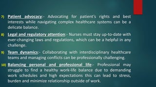 7) Patient advocacy:- Advocating for patient’s rights and best
interests while navigating complex healthcare systems can be a
delicate balance.
8) Legal and regulatory attention:- Nurses must stay up-to-date with
ever-changing laws and regulations, which can be a helpful in any
challenge.
9) Team dynamics:- Collaborating with interdisciplinary healthcare
teams and managing conflicts can be professionally challenging.
10) Balancing personal and professional life:- Professional may
struggle to find a healthy work-life balance due to demanding
work schedules and high expectations this can lead to stress,
burden and minimize relationship outside of work.
 