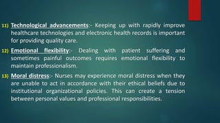 11) Technological advancements:- Keeping up with rapidly improve
healthcare technologies and electronic health records is important
for providing quality care.
12) Emotional flexibility:- Dealing with patient suffering and
sometimes painful outcomes requires emotional flexibility to
maintain professionalism.
13) Moral distress:- Nurses may experience moral distress when they
are unable to act in accordance with their ethical beliefs due to
institutional organizational policies. This can create a tension
between personal values and professional responsibilities.
 