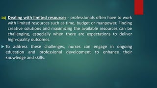 14) Dealing with limited resources:- professionals often have to work
with limited resources such as time, budget or manpower. Finding
creative solutions and maximizing the available resources can be
challenging, especially when there are expectations to deliver
high-quality outcomes.
 To address these challenges, nurses can engage in ongoing
education and professional development to enhance their
knowledge and skills.
 