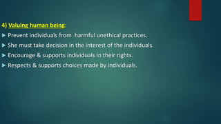 4) Valuing human being:
 Prevent individuals from harmful unethical practices.
 She must take decision in the interest of the individuals.
 Encourage & supports individuals in their rights.
 Respects & supports choices made by individuals.
 