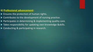 6) Professional advancement:
 Ensures the protection of human rights.
 Contributes to the development of nursing practice.
 Participates in determining & implementing quality care.
 Takes responsibility for updating own knowledge &skills.
 Conducting & participating in research.
 