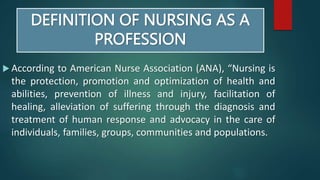 DEFINITION OF NURSING AS A
PROFESSION
 According to American Nurse Association (ANA), “Nursing is
the protection, promotion and optimization of health and
abilities, prevention of illness and injury, facilitation of
healing, alleviation of suffering through the diagnosis and
treatment of human response and advocacy in the care of
individuals, families, groups, communities and populations.
 