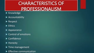 CHARACTERISTICS OF
PROFESSIONALISM
 Knowledge
 Accountability
 Respect
 Ethics
 Appearance
 Control of emotions
 Confidence
 Honesty
 Time management
 Effective communication
 