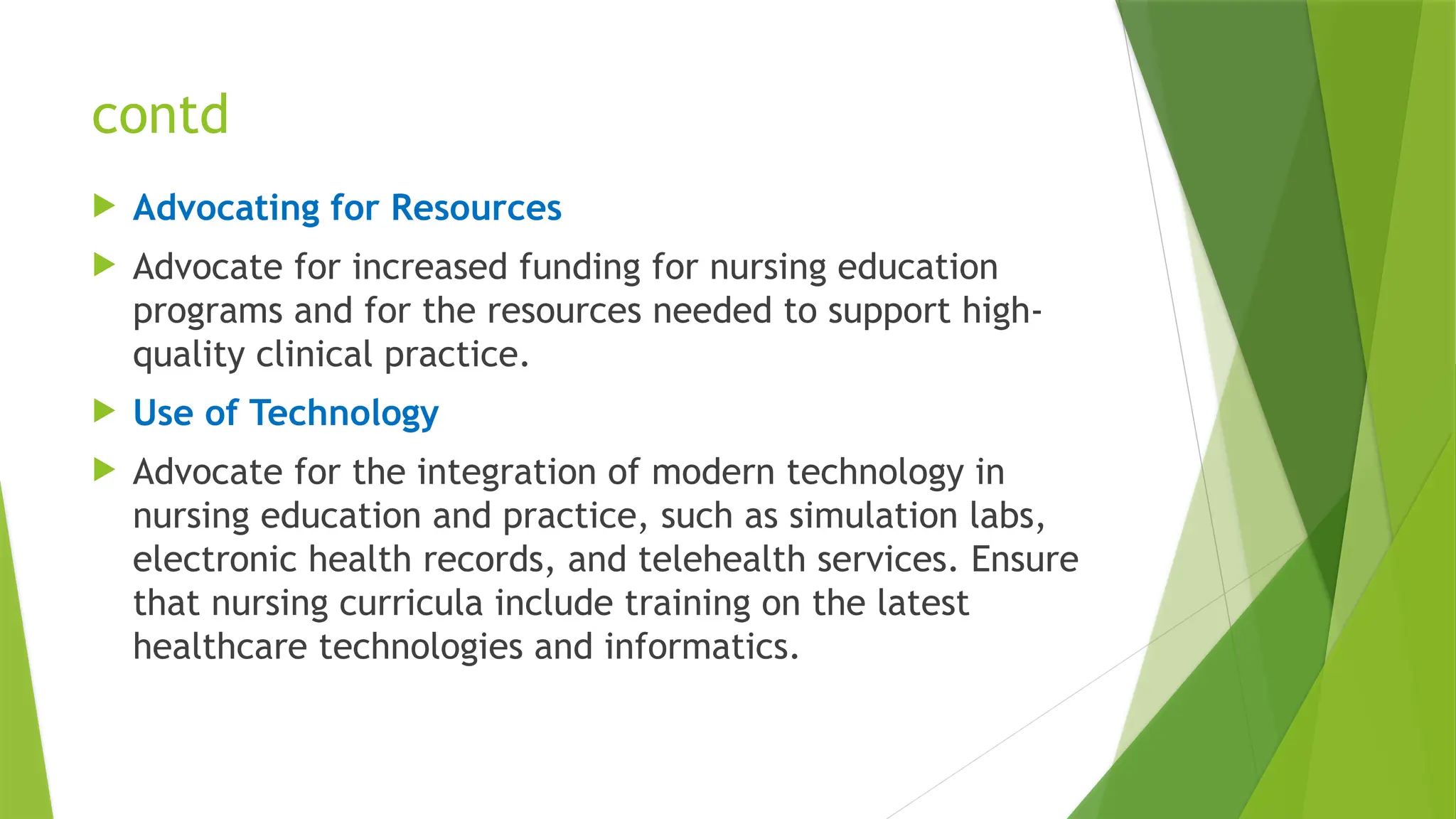 contd
 Advocating for Resources
 Advocate for increased funding for nursing education
programs and for the resources needed to support high-
quality clinical practice.
 Use of Technology
 Advocate for the integration of modern technology in
nursing education and practice, such as simulation labs,
electronic health records, and telehealth services. Ensure
that nursing curricula include training on the latest
healthcare technologies and informatics.
 