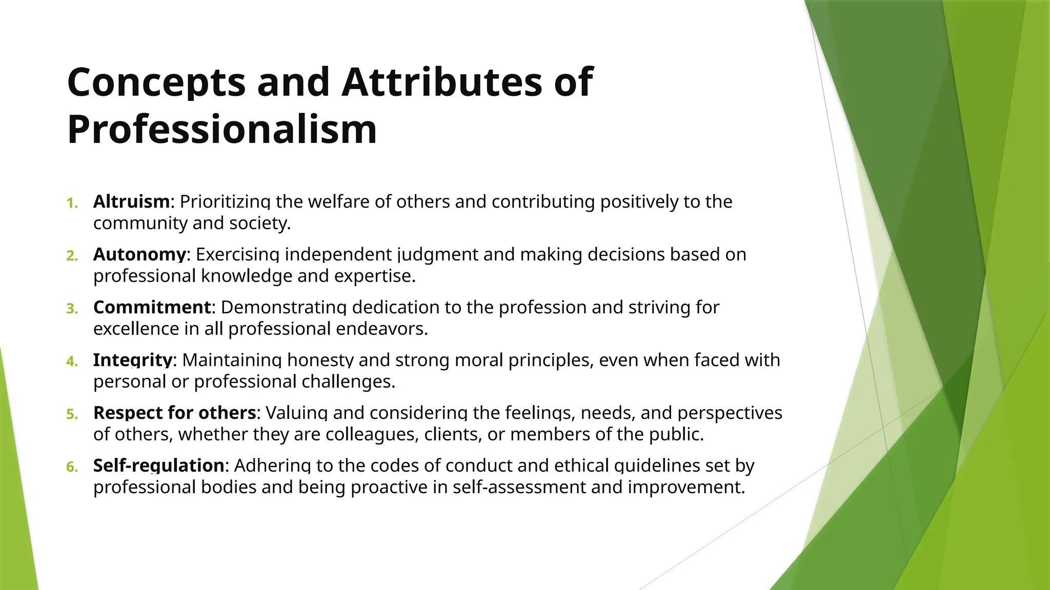 Concepts and Attributes of
Professionalism
1. Altruism: Prioritizing the welfare of others and contributing positively to the
community and society.
2. Autonomy: Exercising independent judgment and making decisions based on
professional knowledge and expertise.
3. Commitment: Demonstrating dedication to the profession and striving for
excellence in all professional endeavors.
4. Integrity: Maintaining honesty and strong moral principles, even when faced with
personal or professional challenges.
5. Respect for others: Valuing and considering the feelings, needs, and perspectives
of others, whether they are colleagues, clients, or members of the public.
6. Self-regulation: Adhering to the codes of conduct and ethical guidelines set by
professional bodies and being proactive in self-assessment and improvement.
 