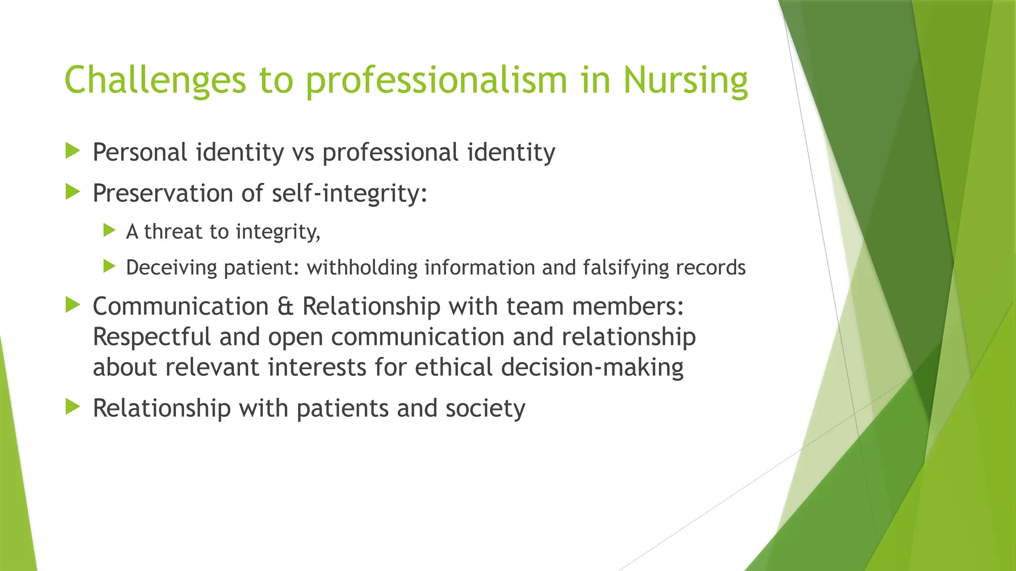 Challenges to professionalism in Nursing
 Personal identity vs professional identity
 Preservation of self-integrity:
 A threat to integrity,
 Deceiving patient: withholding information and falsifying records
 Communication & Relationship with team members:
Respectful and open communication and relationship
about relevant interests for ethical decision-making
 Relationship with patients and society
 