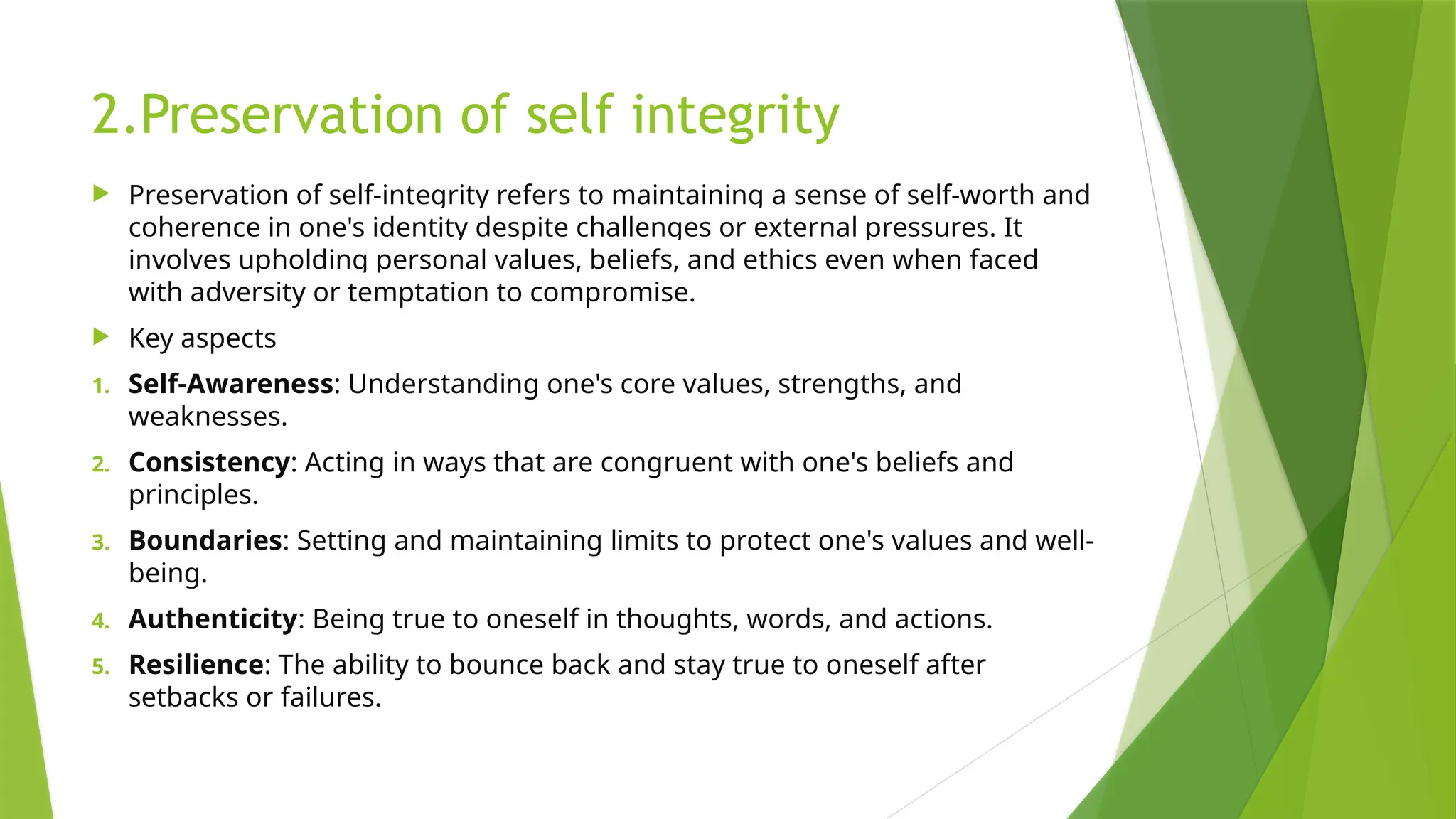 2.Preservation of self integrity
 Preservation of self-integrity refers to maintaining a sense of self-worth and
coherence in one's identity despite challenges or external pressures. It
involves upholding personal values, beliefs, and ethics even when faced
with adversity or temptation to compromise.
 Key aspects
1. Self-Awareness: Understanding one's core values, strengths, and
weaknesses.
2. Consistency: Acting in ways that are congruent with one's beliefs and
principles.
3. Boundaries: Setting and maintaining limits to protect one's values and well-
being.
4. Authenticity: Being true to oneself in thoughts, words, and actions.
5. Resilience: The ability to bounce back and stay true to oneself after
setbacks or failures.
 