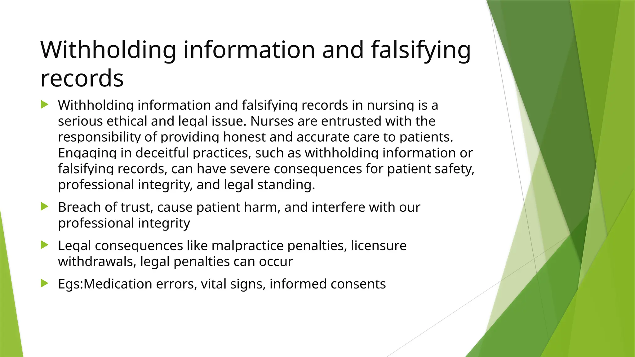 Withholding information and falsifying
records
 Withholding information and falsifying records in nursing is a
serious ethical and legal issue. Nurses are entrusted with the
responsibility of providing honest and accurate care to patients.
Engaging in deceitful practices, such as withholding information or
falsifying records, can have severe consequences for patient safety,
professional integrity, and legal standing.
 Breach of trust, cause patient harm, and interfere with our
professional integrity
 Legal consequences like malpractice penalties, licensure
withdrawals, legal penalties can occur
 Egs:Medication errors, vital signs, informed consents
 