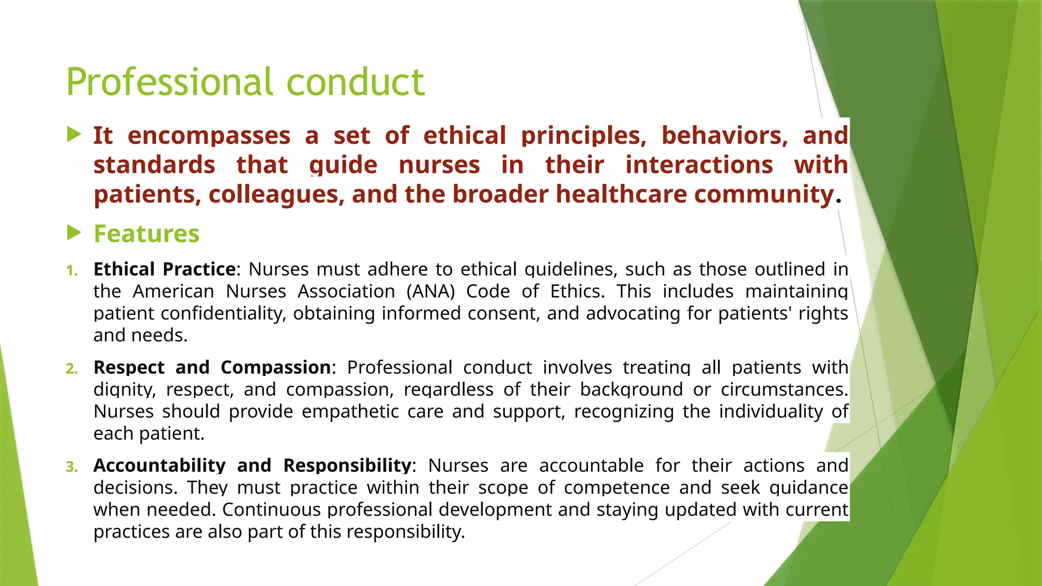 Professional conduct
 It encompasses a set of ethical principles, behaviors, and
standards that guide nurses in their interactions with
patients, colleagues, and the broader healthcare community.
 Features
1. Ethical Practice: Nurses must adhere to ethical guidelines, such as those outlined in
the American Nurses Association (ANA) Code of Ethics. This includes maintaining
patient confidentiality, obtaining informed consent, and advocating for patients' rights
and needs.
2. Respect and Compassion: Professional conduct involves treating all patients with
dignity, respect, and compassion, regardless of their background or circumstances.
Nurses should provide empathetic care and support, recognizing the individuality of
each patient.
3. Accountability and Responsibility: Nurses are accountable for their actions and
decisions. They must practice within their scope of competence and seek guidance
when needed. Continuous professional development and staying updated with current
practices are also part of this responsibility.
 
