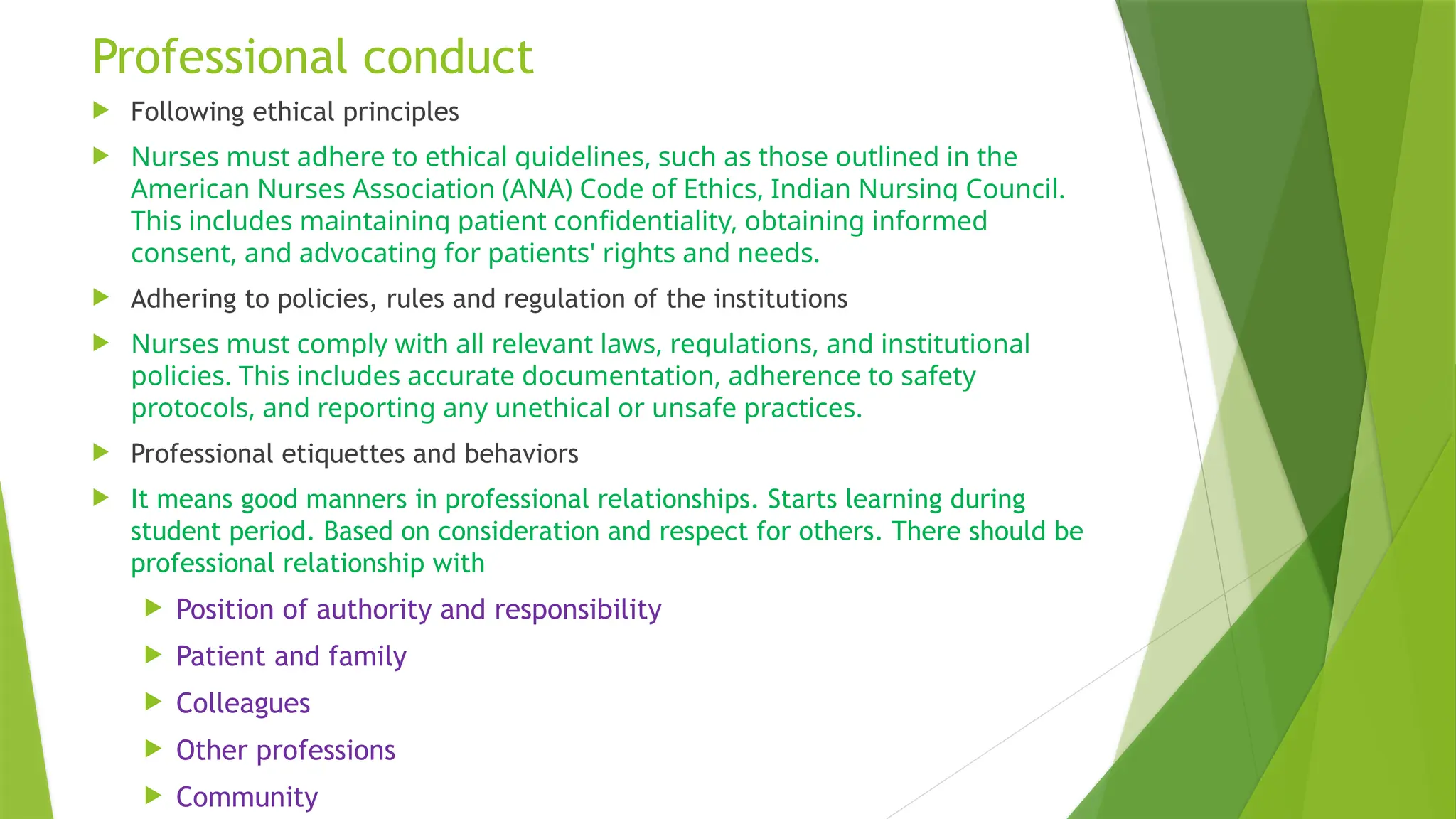Professional conduct
 Following ethical principles
 Nurses must adhere to ethical guidelines, such as those outlined in the
American Nurses Association (ANA) Code of Ethics, Indian Nursing Council.
This includes maintaining patient confidentiality, obtaining informed
consent, and advocating for patients' rights and needs.
 Adhering to policies, rules and regulation of the institutions
 Nurses must comply with all relevant laws, regulations, and institutional
policies. This includes accurate documentation, adherence to safety
protocols, and reporting any unethical or unsafe practices.
 Professional etiquettes and behaviors
 It means good manners in professional relationships. Starts learning during
student period. Based on consideration and respect for others. There should be
professional relationship with
 Position of authority and responsibility
 Patient and family
 Colleagues
 Other professions
 Community
 