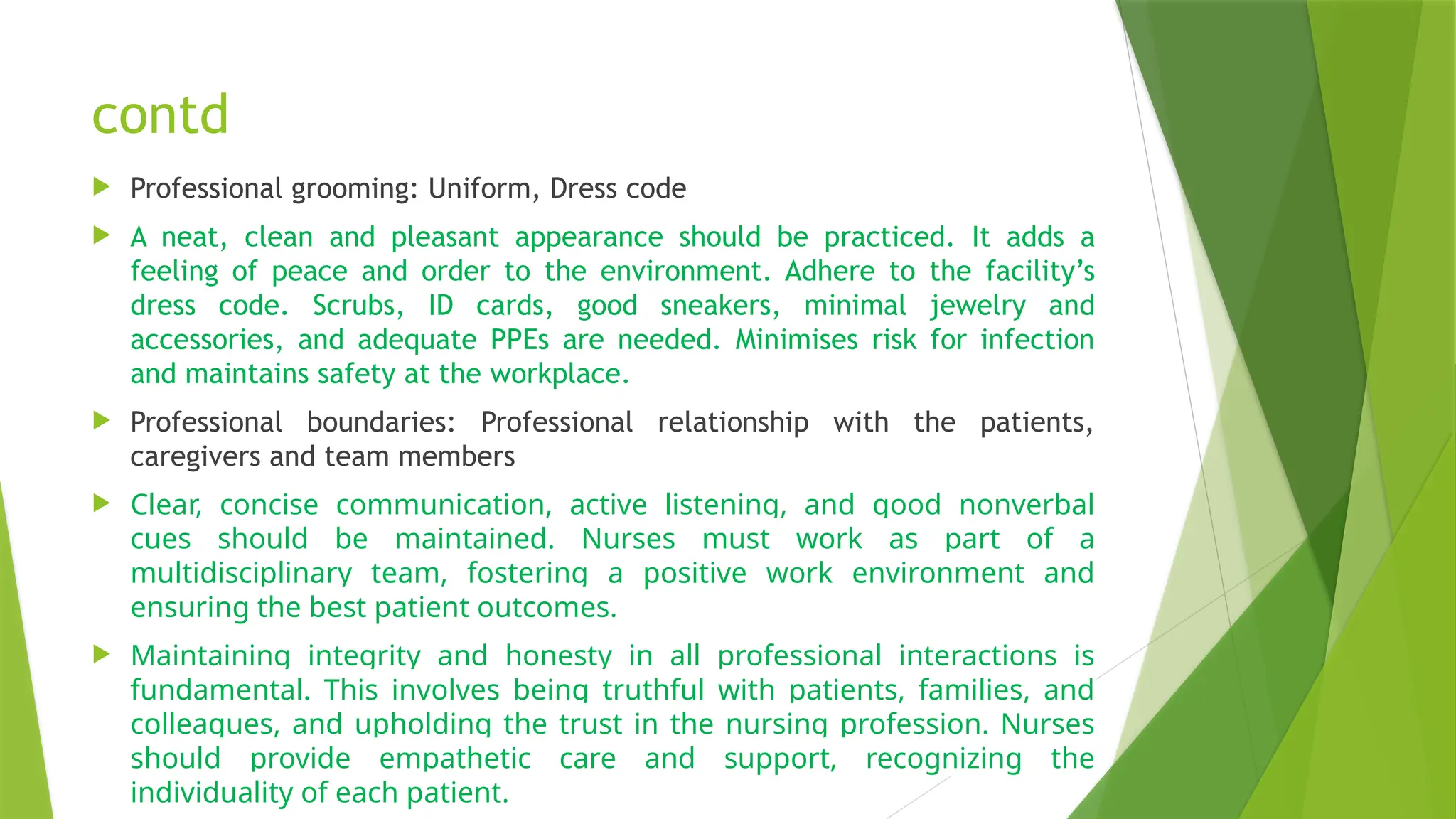 contd
 Professional grooming: Uniform, Dress code
 A neat, clean and pleasant appearance should be practiced. It adds a
feeling of peace and order to the environment. Adhere to the facility’s
dress code. Scrubs, ID cards, good sneakers, minimal jewelry and
accessories, and adequate PPEs are needed. Minimises risk for infection
and maintains safety at the workplace.
 Professional boundaries: Professional relationship with the patients,
caregivers and team members
 Clear, concise communication, active listening, and good nonverbal
cues should be maintained. Nurses must work as part of a
multidisciplinary team, fostering a positive work environment and
ensuring the best patient outcomes.
 Maintaining integrity and honesty in all professional interactions is
fundamental. This involves being truthful with patients, families, and
colleagues, and upholding the trust in the nursing profession. Nurses
should provide empathetic care and support, recognizing the
individuality of each patient.
 