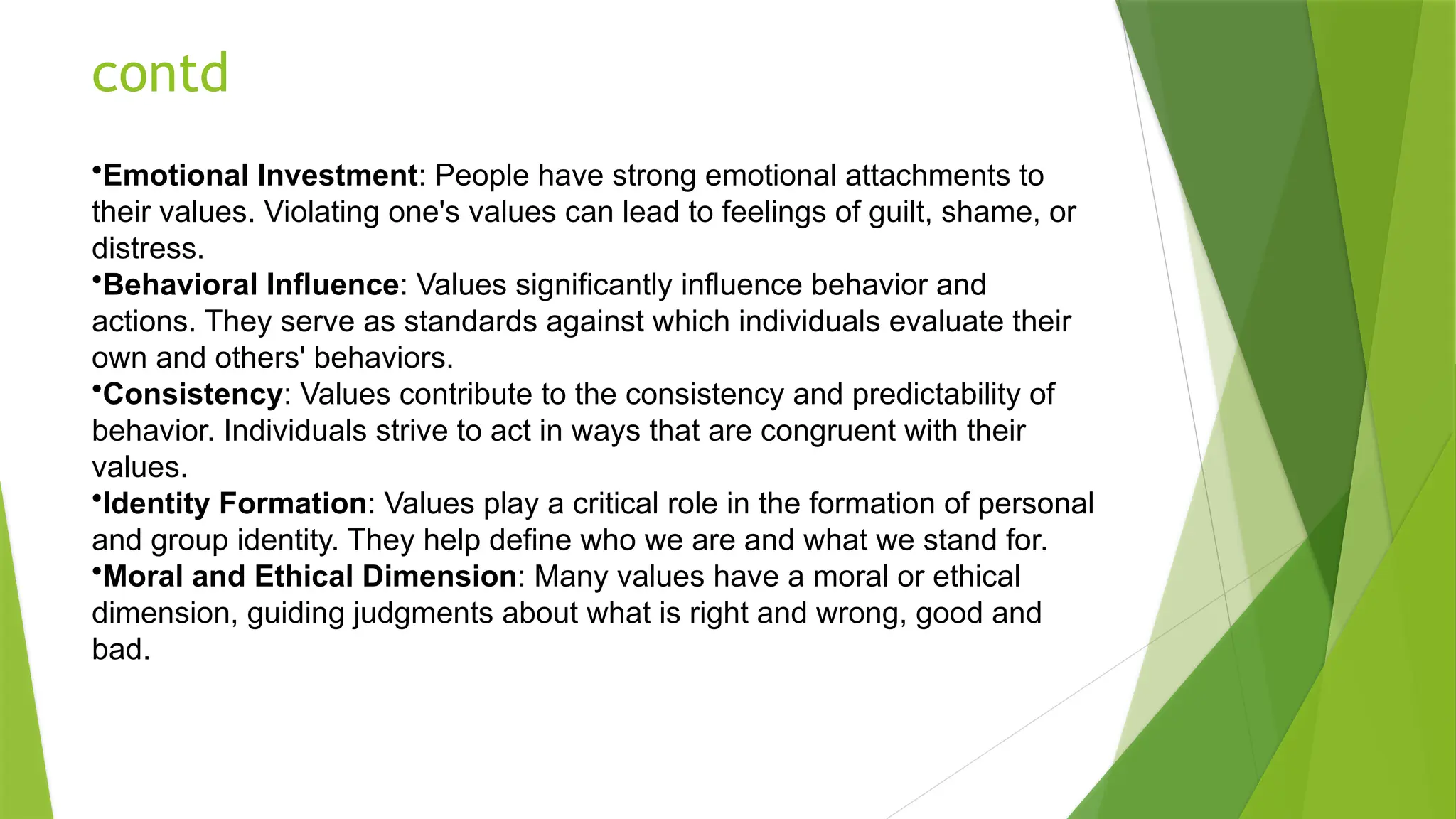 contd
•Emotional Investment: People have strong emotional attachments to
their values. Violating one's values can lead to feelings of guilt, shame, or
distress.
•Behavioral Influence: Values significantly influence behavior and
actions. They serve as standards against which individuals evaluate their
own and others' behaviors.
•Consistency: Values contribute to the consistency and predictability of
behavior. Individuals strive to act in ways that are congruent with their
values.
•Identity Formation: Values play a critical role in the formation of personal
and group identity. They help define who we are and what we stand for.
•Moral and Ethical Dimension: Many values have a moral or ethical
dimension, guiding judgments about what is right and wrong, good and
bad.
 