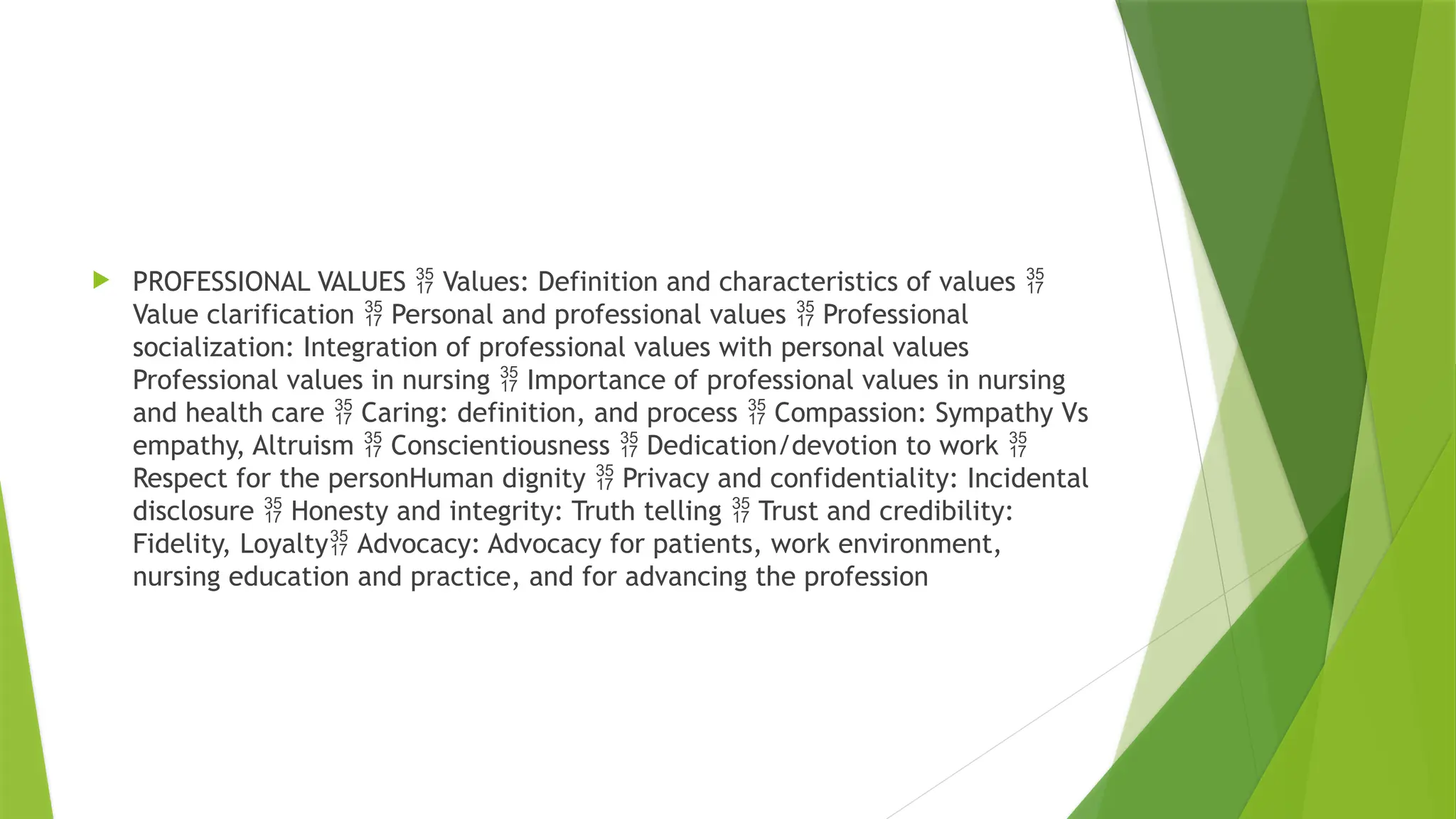  PROFESSIONAL VALUES Values: Definition and characteristics of values
 
Value clarification Personal and professional values Professional
 
socialization: Integration of professional values with personal values
Professional values in nursing Importance of professional values in nursing

and health care Caring: definition, and process Compassion: Sympathy Vs
 
empathy, Altruism Conscientiousness Dedication/devotion to work
  
Respect for the personHuman dignity Privacy and confidentiality: Incidental

disclosure Honesty and integrity: Truth telling Trust and credibility:
 
Fidelity, Loyalty Advocacy: Advocacy for patients, work environment,

nursing education and practice, and for advancing the profession
 