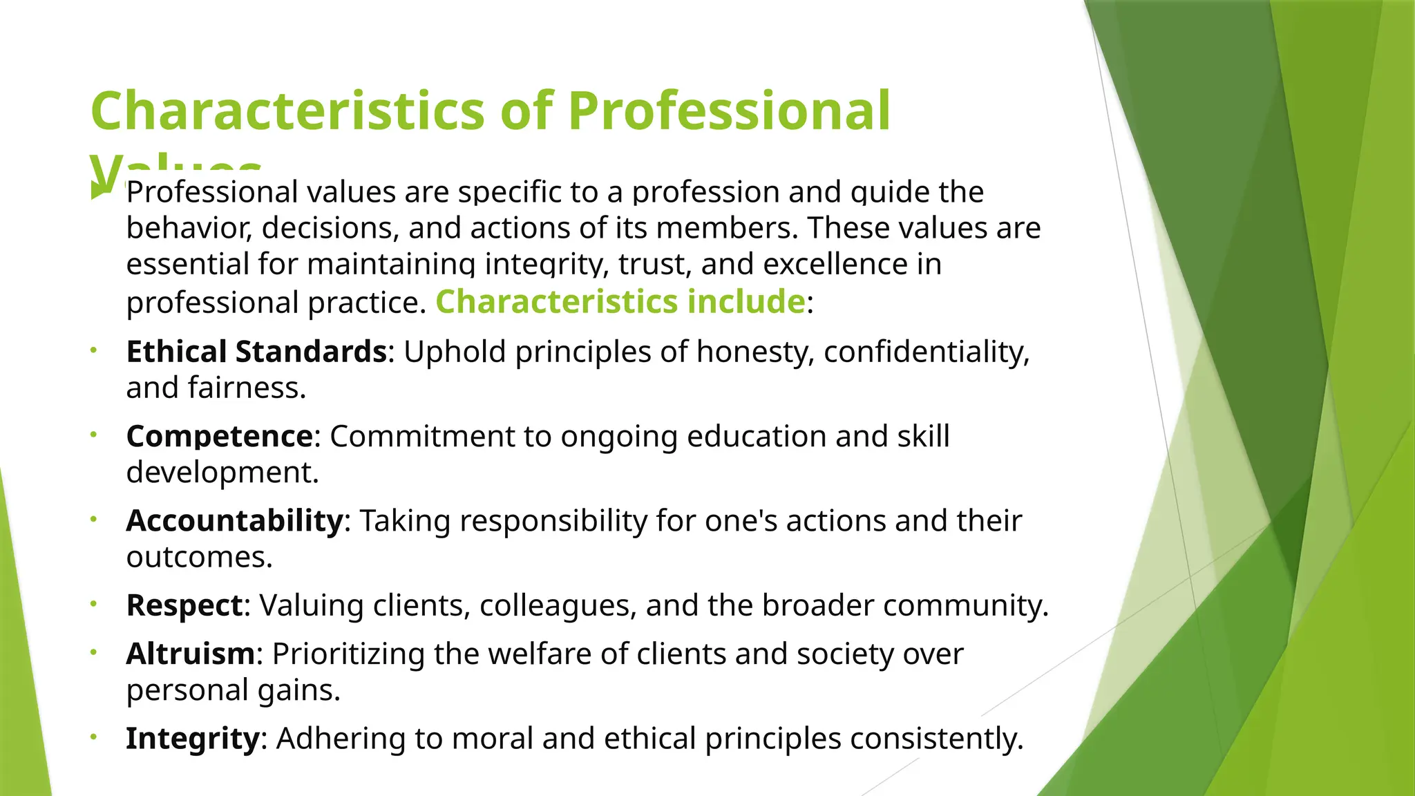 Characteristics of Professional
Values
 Professional values are specific to a profession and guide the
behavior, decisions, and actions of its members. These values are
essential for maintaining integrity, trust, and excellence in
professional practice. Characteristics include:
• Ethical Standards: Uphold principles of honesty, confidentiality,
and fairness.
• Competence: Commitment to ongoing education and skill
development.
• Accountability: Taking responsibility for one's actions and their
outcomes.
• Respect: Valuing clients, colleagues, and the broader community.
• Altruism: Prioritizing the welfare of clients and society over
personal gains.
• Integrity: Adhering to moral and ethical principles consistently.
 