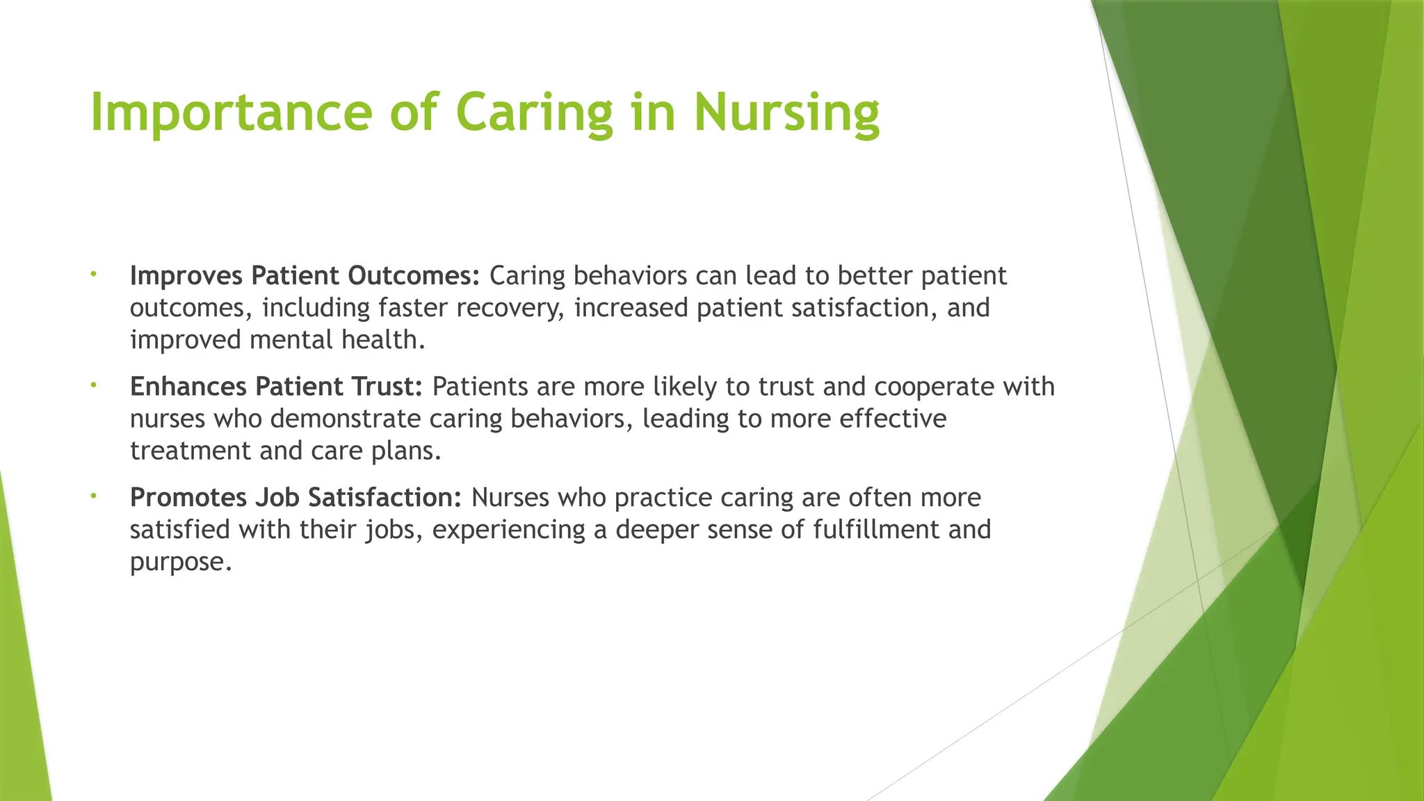 Importance of Caring in Nursing
• Improves Patient Outcomes: Caring behaviors can lead to better patient
outcomes, including faster recovery, increased patient satisfaction, and
improved mental health.
• Enhances Patient Trust: Patients are more likely to trust and cooperate with
nurses who demonstrate caring behaviors, leading to more effective
treatment and care plans.
• Promotes Job Satisfaction: Nurses who practice caring are often more
satisfied with their jobs, experiencing a deeper sense of fulfillment and
purpose.
 