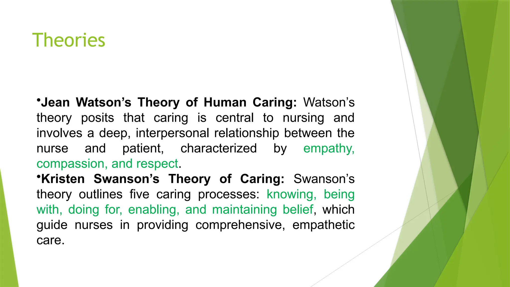 Theories
•Jean Watson’s Theory of Human Caring: Watson’s
theory posits that caring is central to nursing and
involves a deep, interpersonal relationship between the
nurse and patient, characterized by empathy,
compassion, and respect.
•Kristen Swanson’s Theory of Caring: Swanson’s
theory outlines five caring processes: knowing, being
with, doing for, enabling, and maintaining belief, which
guide nurses in providing comprehensive, empathetic
care.
 