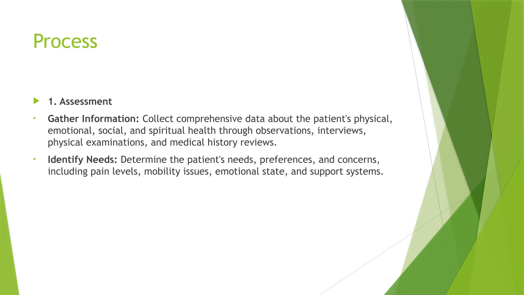 Process
 1. Assessment
• Gather Information: Collect comprehensive data about the patient's physical,
emotional, social, and spiritual health through observations, interviews,
physical examinations, and medical history reviews.
• Identify Needs: Determine the patient's needs, preferences, and concerns,
including pain levels, mobility issues, emotional state, and support systems.
 