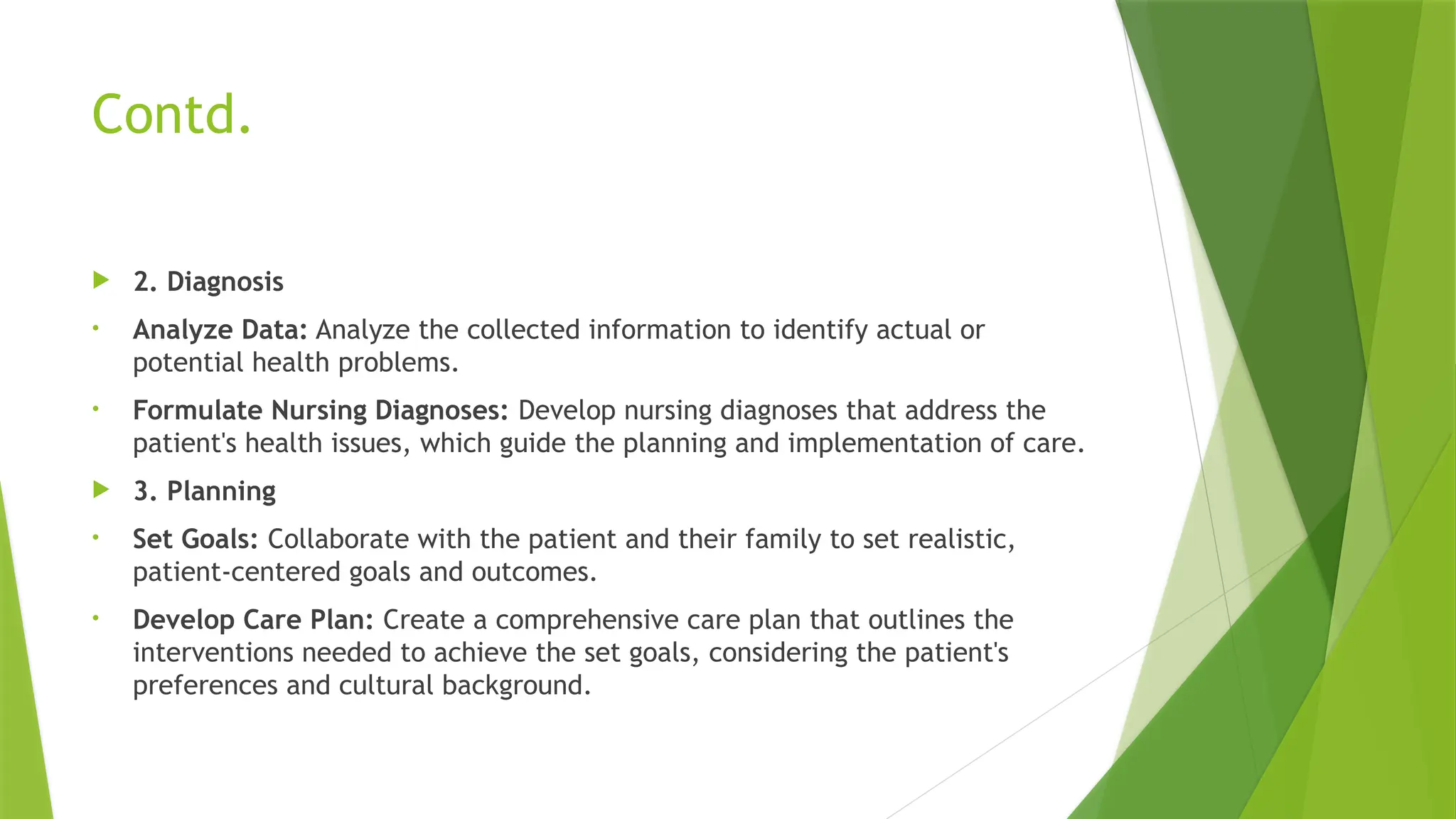 Contd.
 2. Diagnosis
• Analyze Data: Analyze the collected information to identify actual or
potential health problems.
• Formulate Nursing Diagnoses: Develop nursing diagnoses that address the
patient's health issues, which guide the planning and implementation of care.
 3. Planning
• Set Goals: Collaborate with the patient and their family to set realistic,
patient-centered goals and outcomes.
• Develop Care Plan: Create a comprehensive care plan that outlines the
interventions needed to achieve the set goals, considering the patient's
preferences and cultural background.
 