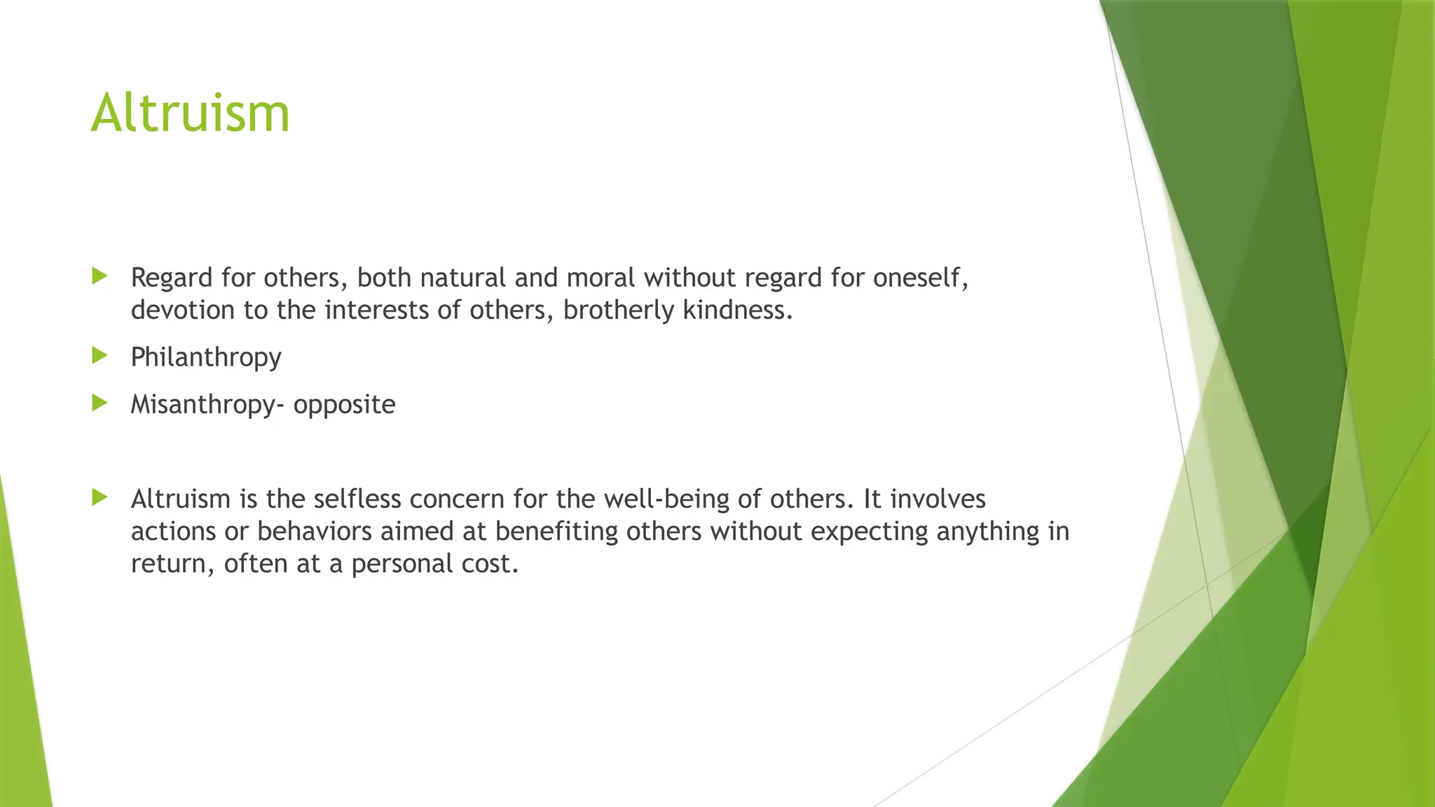 Altruism
 Regard for others, both natural and moral without regard for oneself,
devotion to the interests of others, brotherly kindness.
 Philanthropy
 Misanthropy- opposite
 Altruism is the selfless concern for the well-being of others. It involves
actions or behaviors aimed at benefiting others without expecting anything in
return, often at a personal cost.
 