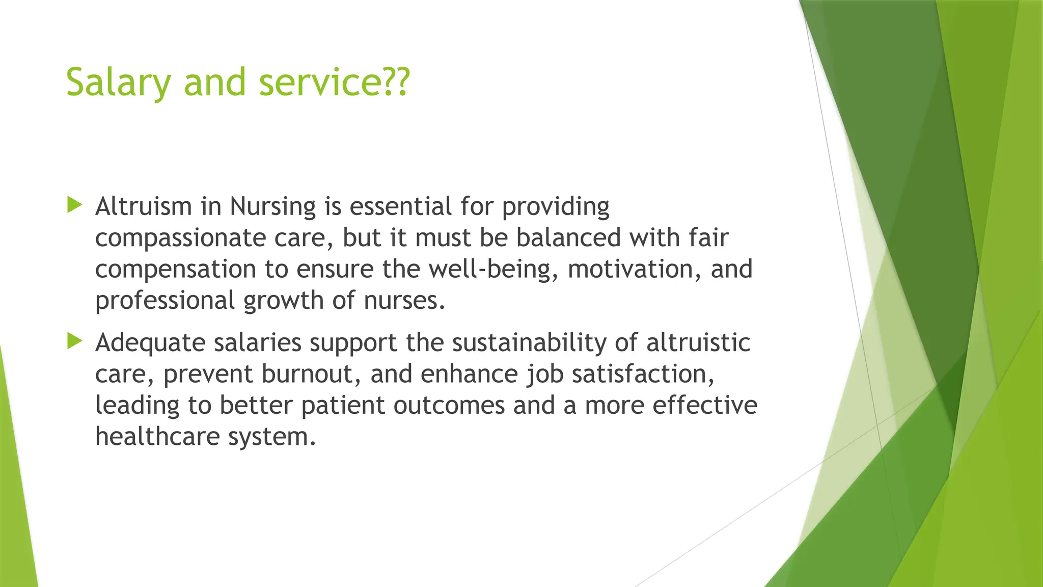 Salary and service??
 Altruism in Nursing is essential for providing
compassionate care, but it must be balanced with fair
compensation to ensure the well-being, motivation, and
professional growth of nurses.
 Adequate salaries support the sustainability of altruistic
care, prevent burnout, and enhance job satisfaction,
leading to better patient outcomes and a more effective
healthcare system.
 
