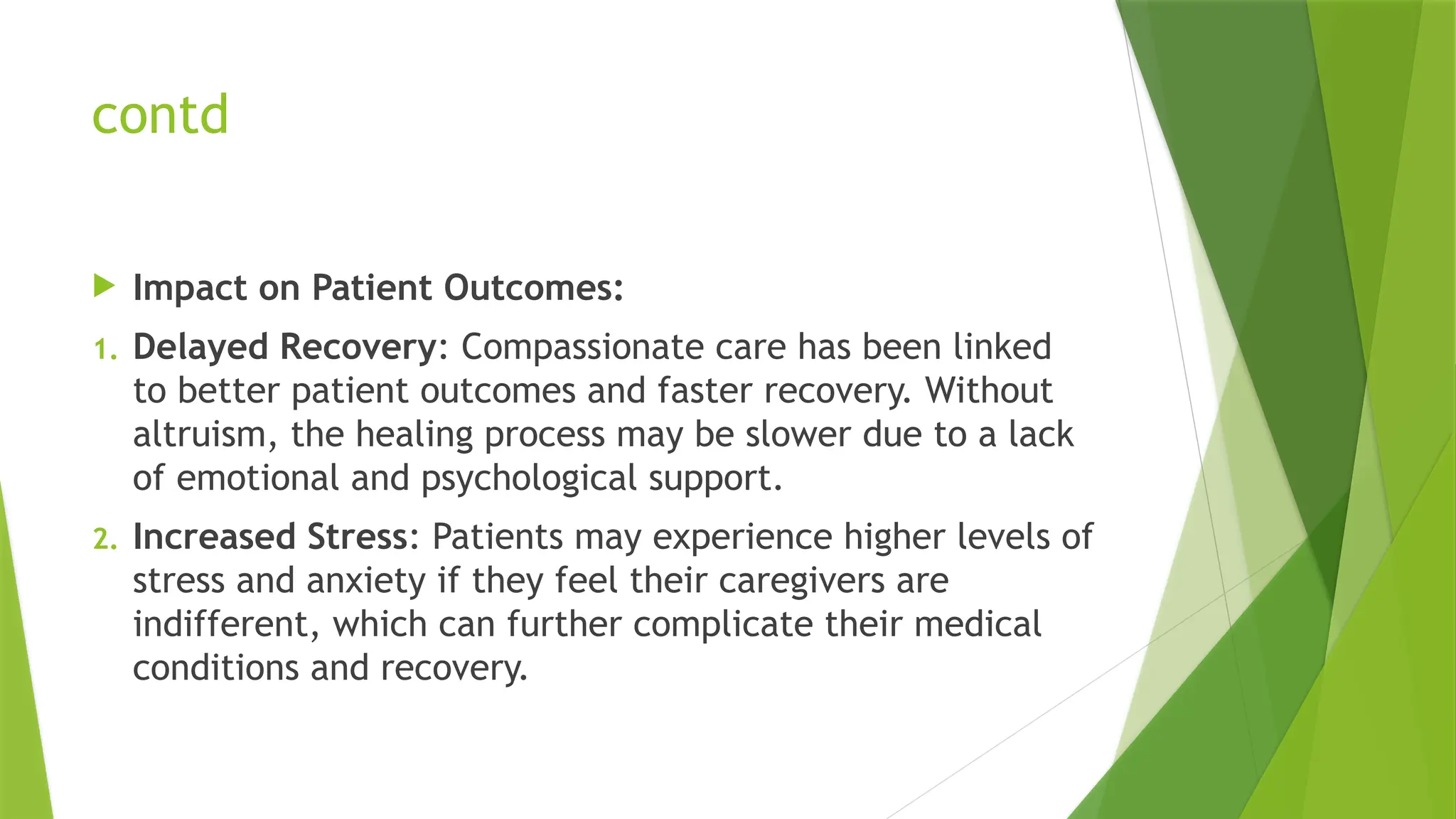 contd
 Impact on Patient Outcomes:
1. Delayed Recovery: Compassionate care has been linked
to better patient outcomes and faster recovery. Without
altruism, the healing process may be slower due to a lack
of emotional and psychological support.
2. Increased Stress: Patients may experience higher levels of
stress and anxiety if they feel their caregivers are
indifferent, which can further complicate their medical
conditions and recovery.
 