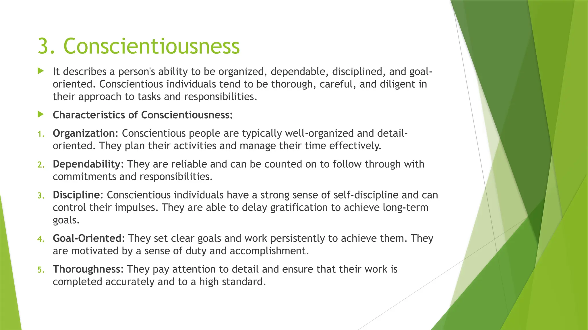 3. Conscientiousness
 It describes a person's ability to be organized, dependable, disciplined, and goal-
oriented. Conscientious individuals tend to be thorough, careful, and diligent in
their approach to tasks and responsibilities.
 Characteristics of Conscientiousness:
1. Organization: Conscientious people are typically well-organized and detail-
oriented. They plan their activities and manage their time effectively.
2. Dependability: They are reliable and can be counted on to follow through with
commitments and responsibilities.
3. Discipline: Conscientious individuals have a strong sense of self-discipline and can
control their impulses. They are able to delay gratification to achieve long-term
goals.
4. Goal-Oriented: They set clear goals and work persistently to achieve them. They
are motivated by a sense of duty and accomplishment.
5. Thoroughness: They pay attention to detail and ensure that their work is
completed accurately and to a high standard.
 