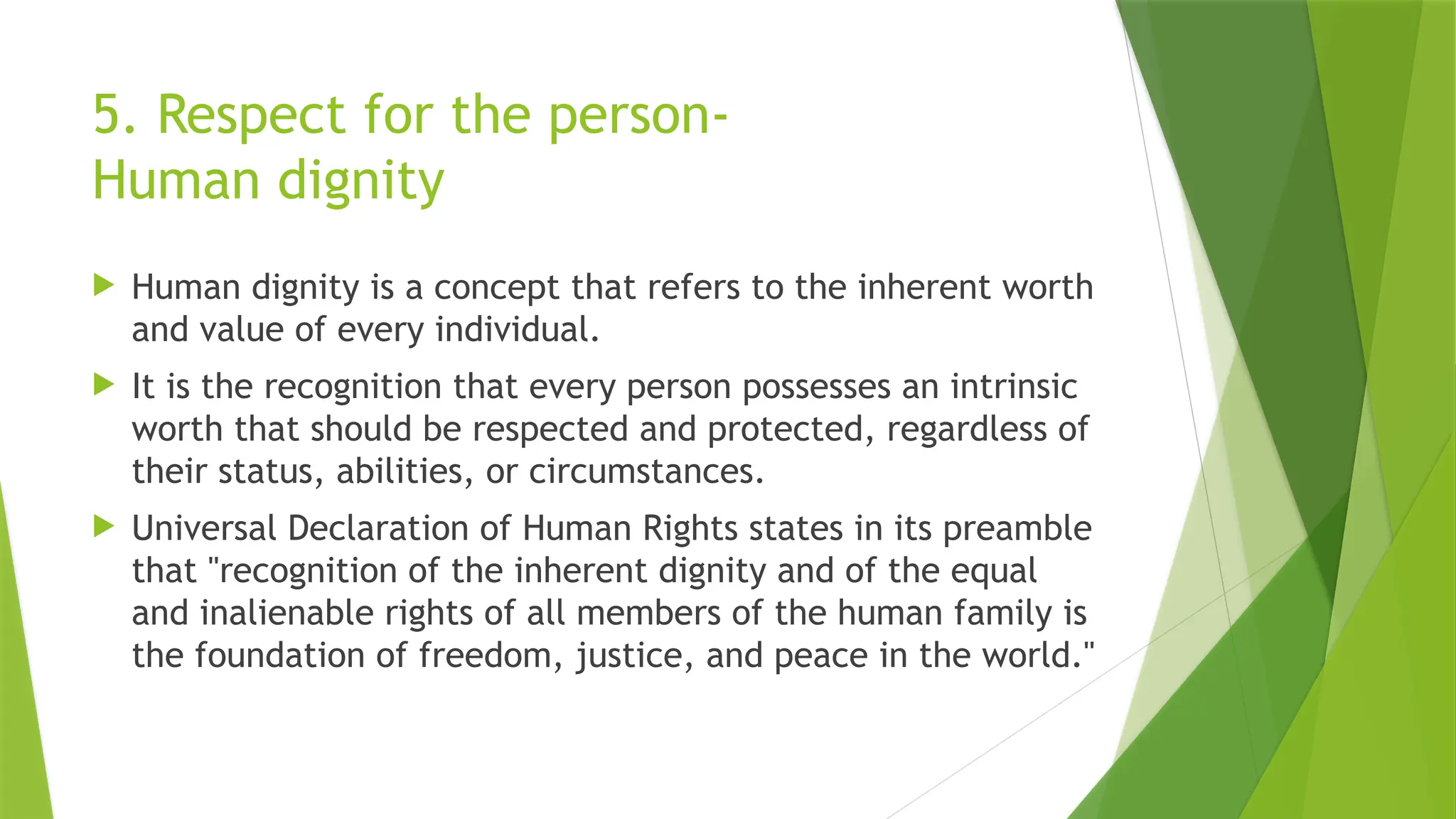 5. Respect for the person-
Human dignity
 Human dignity is a concept that refers to the inherent worth
and value of every individual.
 It is the recognition that every person possesses an intrinsic
worth that should be respected and protected, regardless of
their status, abilities, or circumstances.
 Universal Declaration of Human Rights states in its preamble
that "recognition of the inherent dignity and of the equal
and inalienable rights of all members of the human family is
the foundation of freedom, justice, and peace in the world."
 