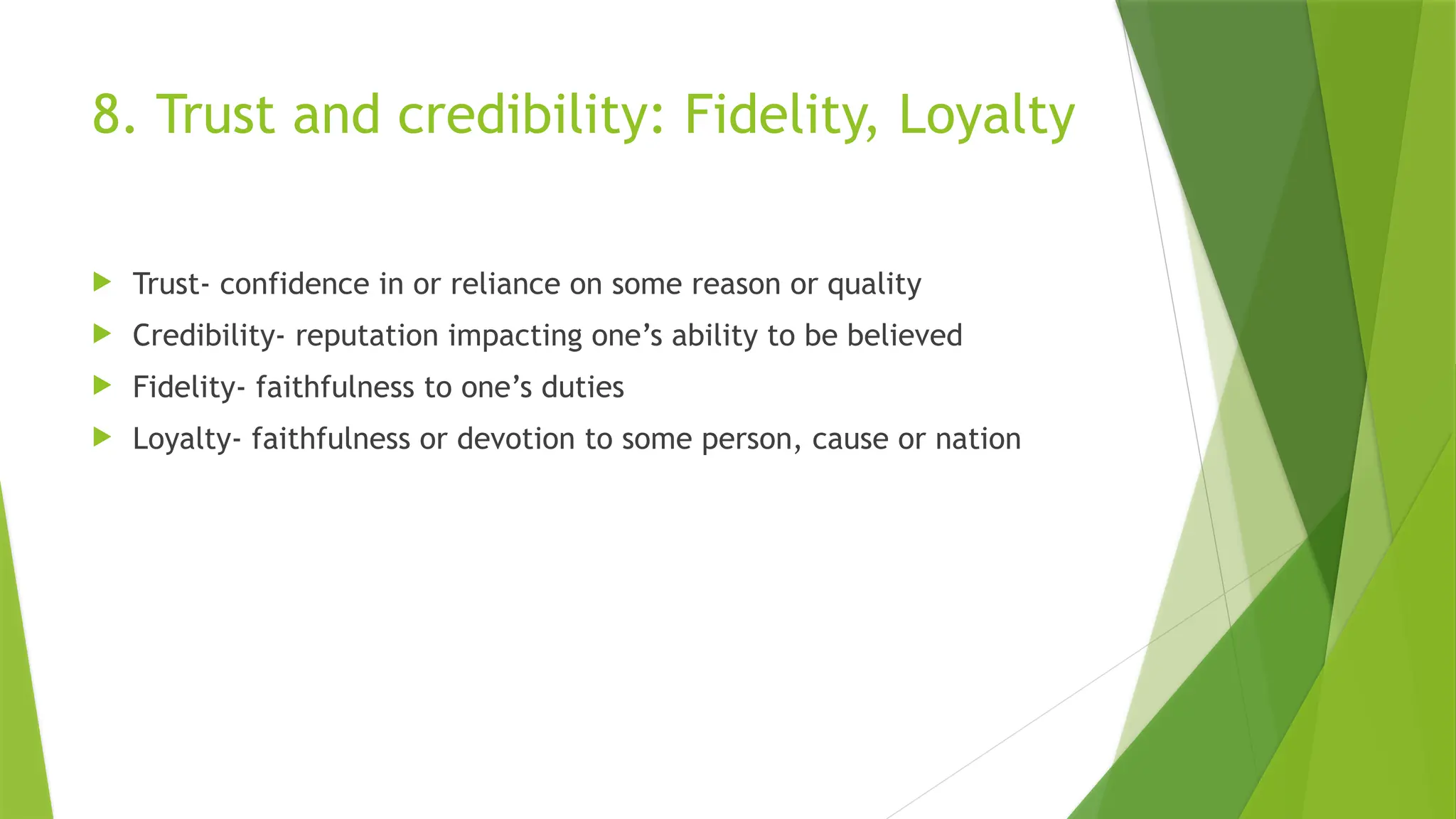 8. Trust and credibility: Fidelity, Loyalty
 Trust- confidence in or reliance on some reason or quality
 Credibility- reputation impacting one’s ability to be believed
 Fidelity- faithfulness to one’s duties
 Loyalty- faithfulness or devotion to some person, cause or nation
 