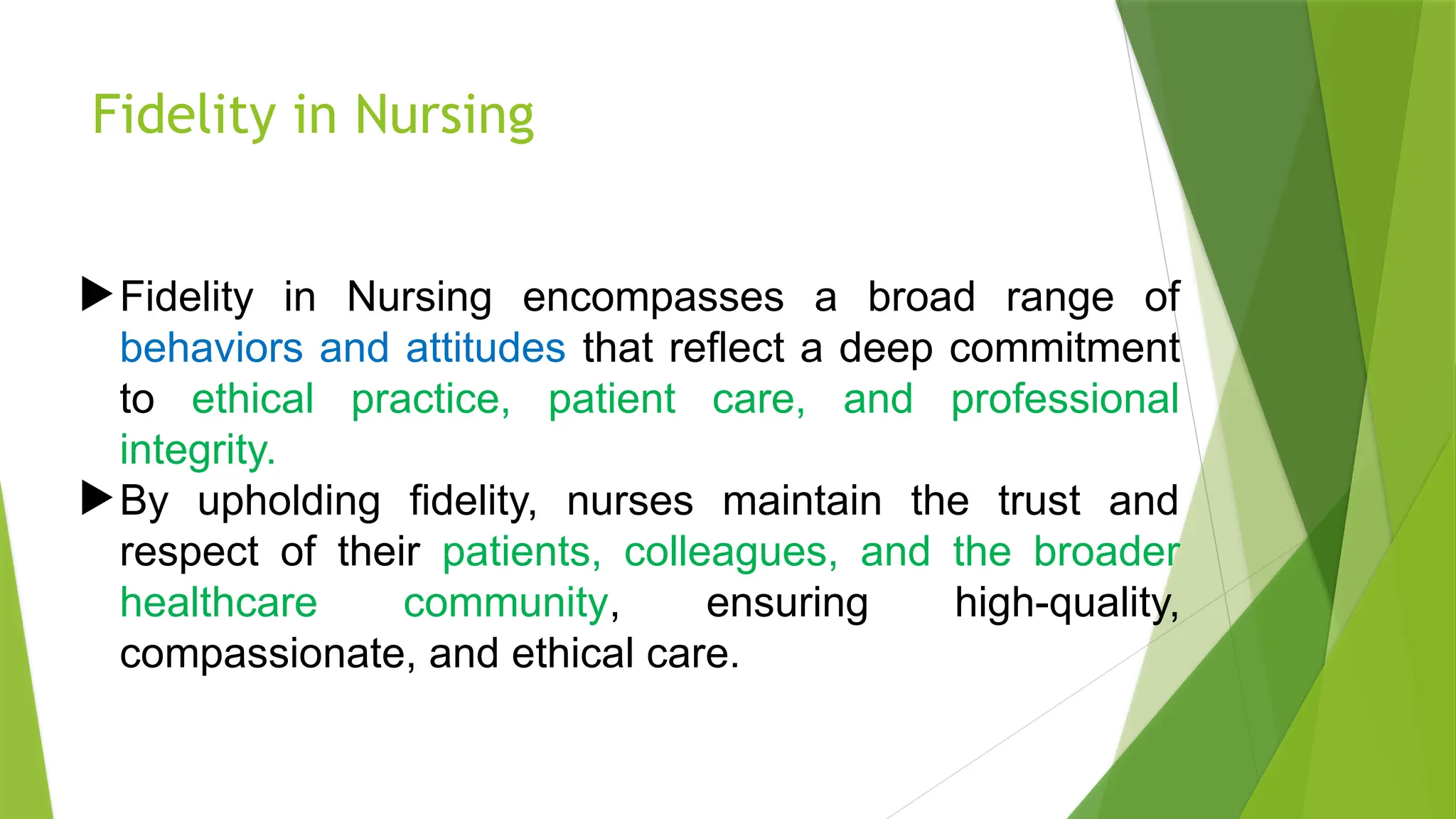 Fidelity in Nursing
Fidelity in Nursing encompasses a broad range of
behaviors and attitudes that reflect a deep commitment
to ethical practice, patient care, and professional
integrity.
By upholding fidelity, nurses maintain the trust and
respect of their patients, colleagues, and the broader
healthcare community, ensuring high-quality,
compassionate, and ethical care.
 