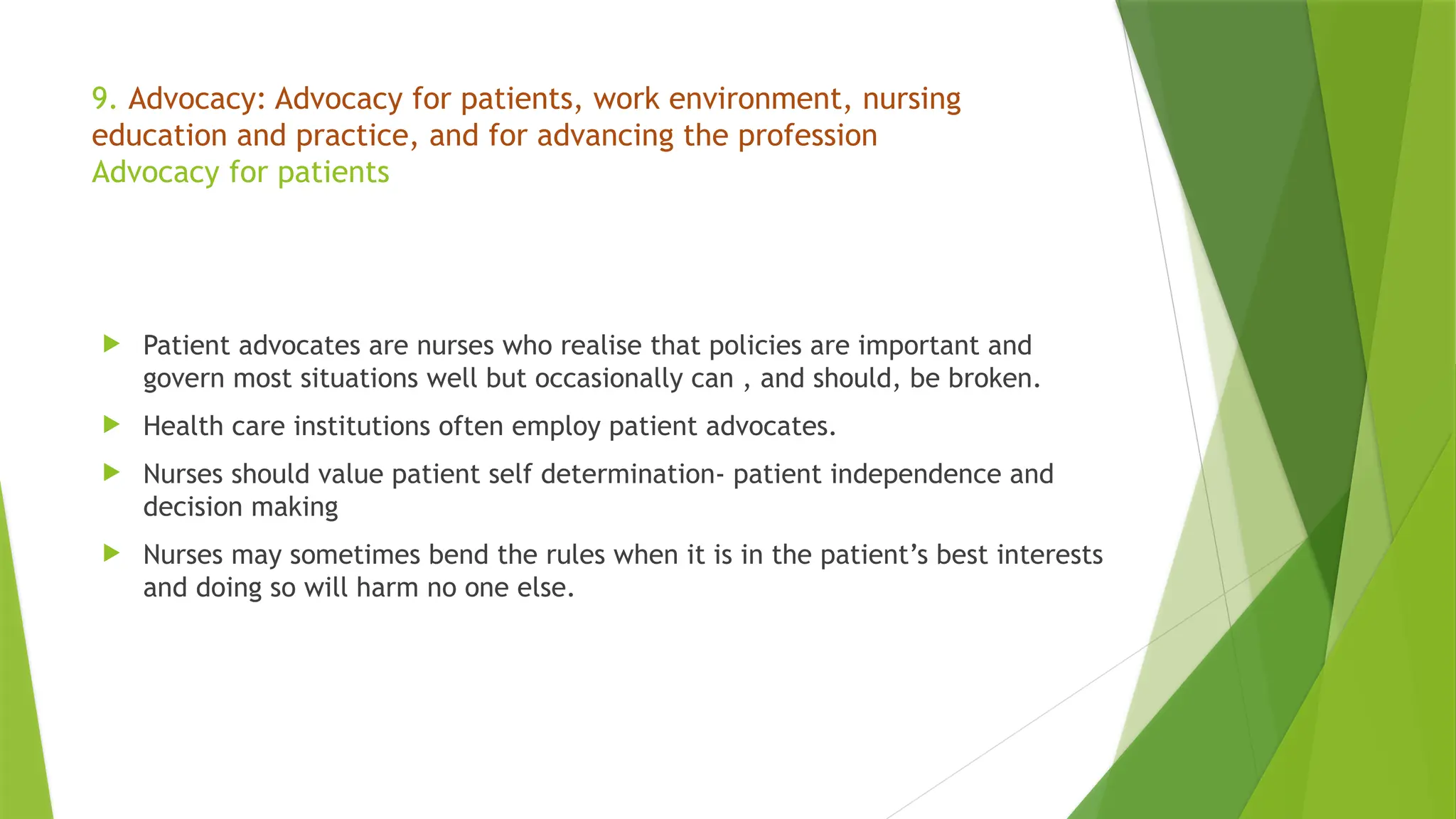 9. Advocacy: Advocacy for patients, work environment, nursing
education and practice, and for advancing the profession
Advocacy for patients
 Patient advocates are nurses who realise that policies are important and
govern most situations well but occasionally can , and should, be broken.
 Health care institutions often employ patient advocates.
 Nurses should value patient self determination- patient independence and
decision making
 Nurses may sometimes bend the rules when it is in the patient’s best interests
and doing so will harm no one else.
 
