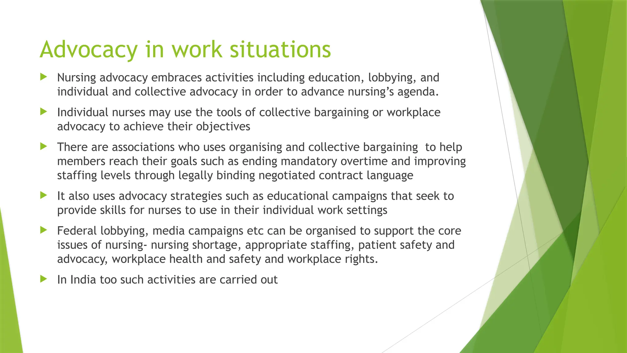 Advocacy in work situations
 Nursing advocacy embraces activities including education, lobbying, and
individual and collective advocacy in order to advance nursing’s agenda.
 Individual nurses may use the tools of collective bargaining or workplace
advocacy to achieve their objectives
 There are associations who uses organising and collective bargaining to help
members reach their goals such as ending mandatory overtime and improving
staffing levels through legally binding negotiated contract language
 It also uses advocacy strategies such as educational campaigns that seek to
provide skills for nurses to use in their individual work settings
 Federal lobbying, media campaigns etc can be organised to support the core
issues of nursing- nursing shortage, appropriate staffing, patient safety and
advocacy, workplace health and safety and workplace rights.
 In India too such activities are carried out
 