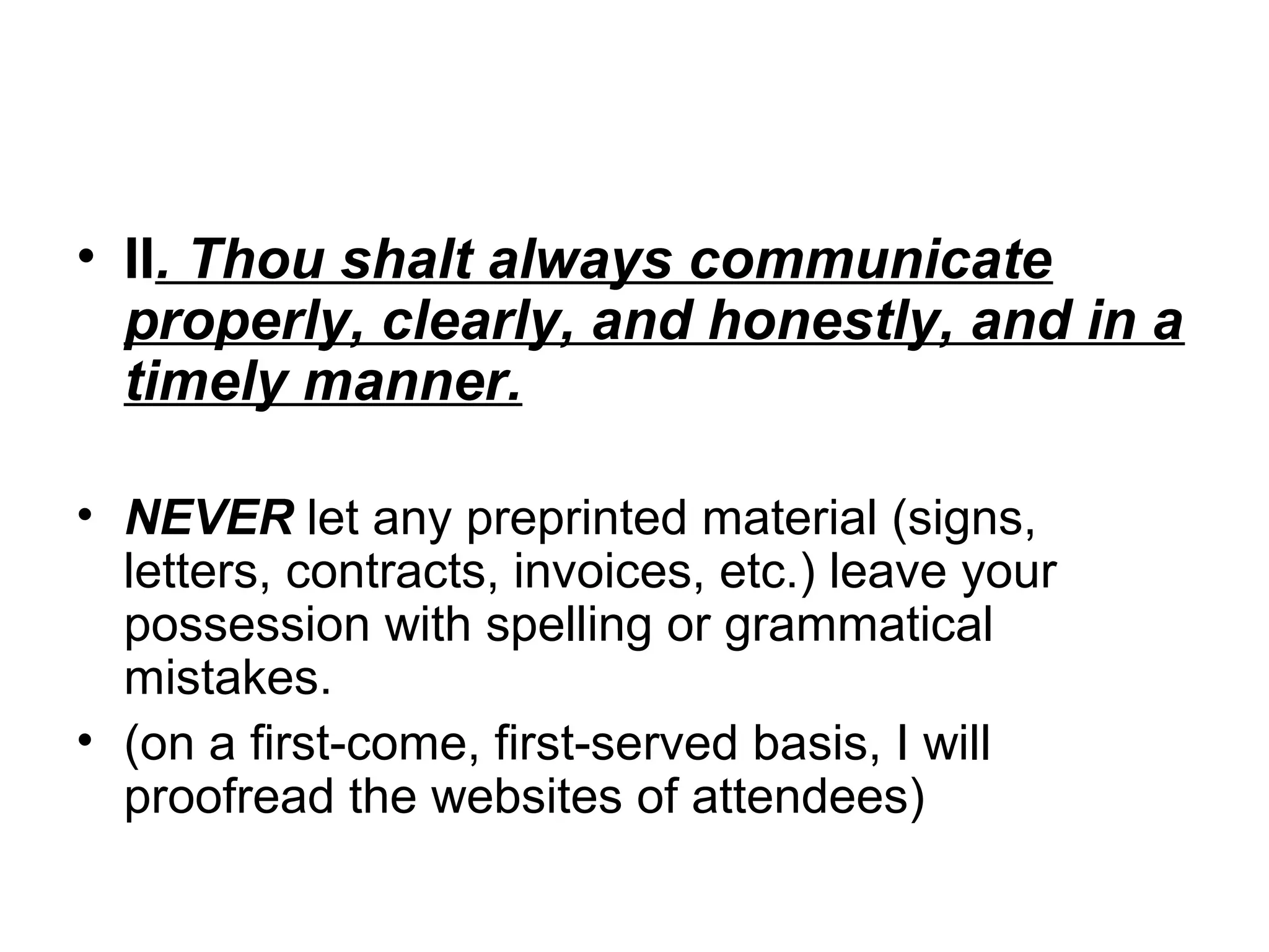 • II. Thou shalt always communicate
properly, clearly, and honestly, and in a
timely manner.
• NEVER let any preprinted material (signs,
letters, contracts, invoices, etc.) leave your
possession with spelling or grammatical
mistakes.
• (on a first-come, first-served basis, I will
proofread the websites of attendees)

 