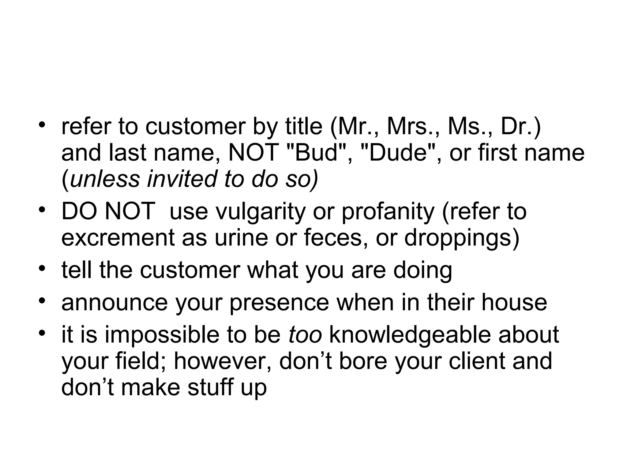 • refer to customer by title (Mr., Mrs., Ms., Dr.)
and last name, NOT "Bud", "Dude", or first name
(unless invited to do so)
• DO NOT use vulgarity or profanity (refer to
excrement as urine or feces, or droppings)
• tell the customer what you are doing
• announce your presence when in their house
• it is impossible to be too knowledgeable about
your field; however, don’t bore your client and
don’t make stuff up

 