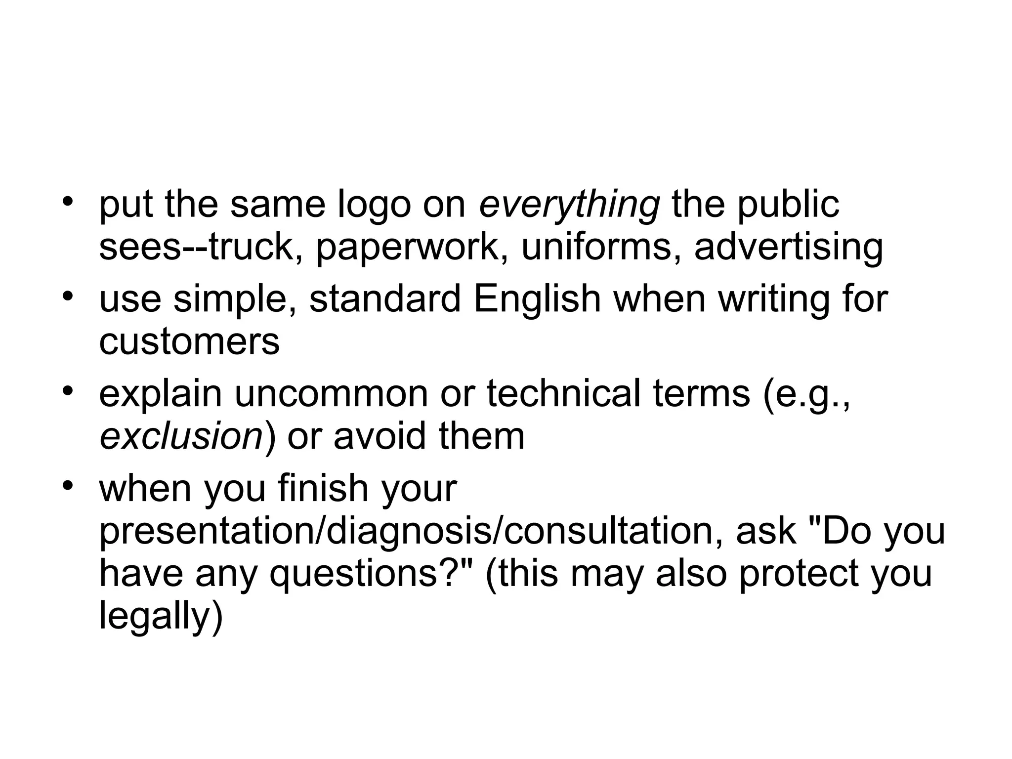 • put the same logo on everything the public
sees--truck, paperwork, uniforms, advertising
• use simple, standard English when writing for
customers
• explain uncommon or technical terms (e.g.,
exclusion) or avoid them
• when you finish your
presentation/diagnosis/consultation, ask "Do you
have any questions?" (this may also protect you
legally)

 