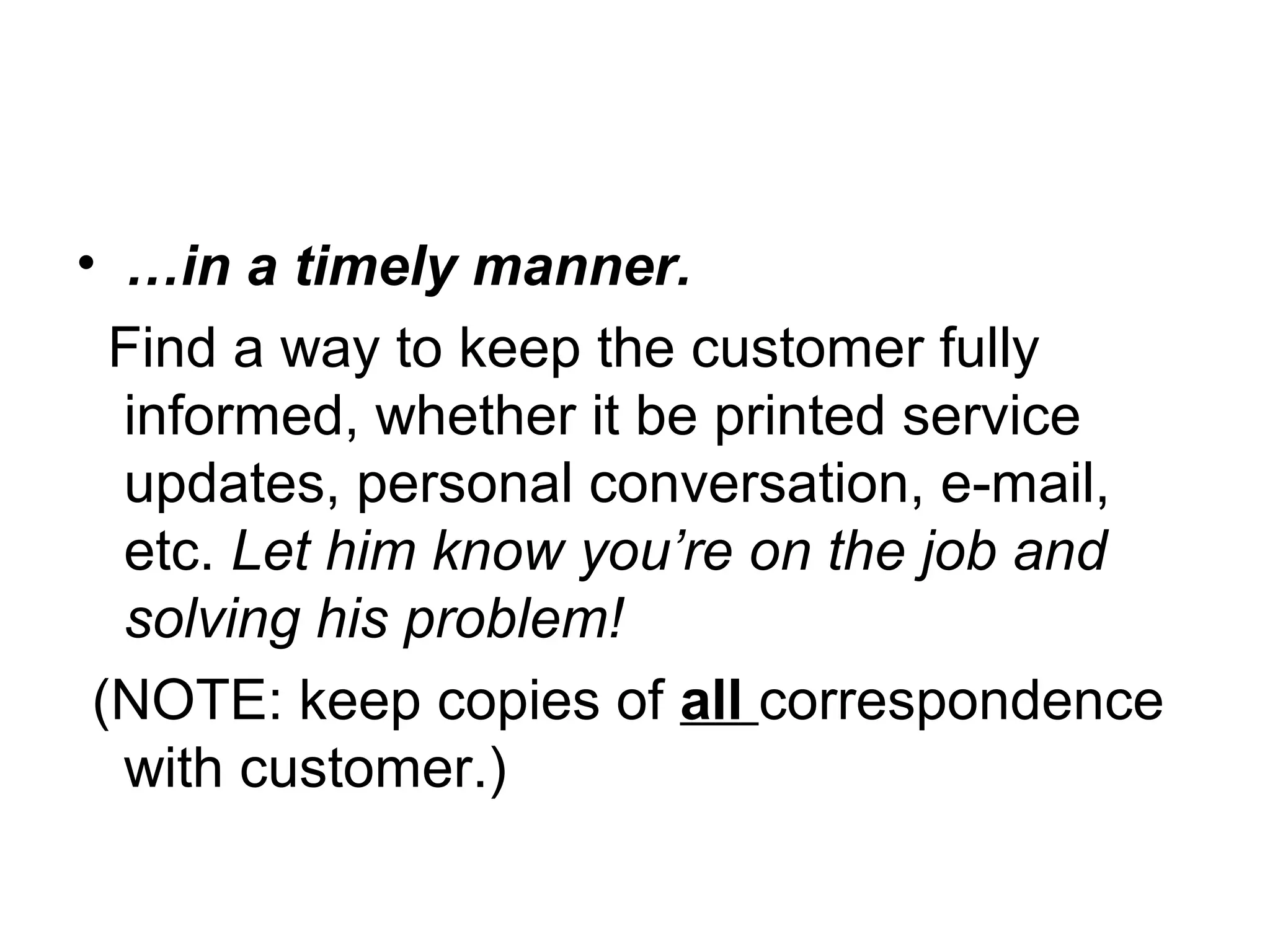 • …in a timely manner.
Find a way to keep the customer fully
informed, whether it be printed service
updates, personal conversation, e-mail,
etc. Let him know you’re on the job and
solving his problem!
(NOTE: keep copies of all correspondence
with customer.)

 