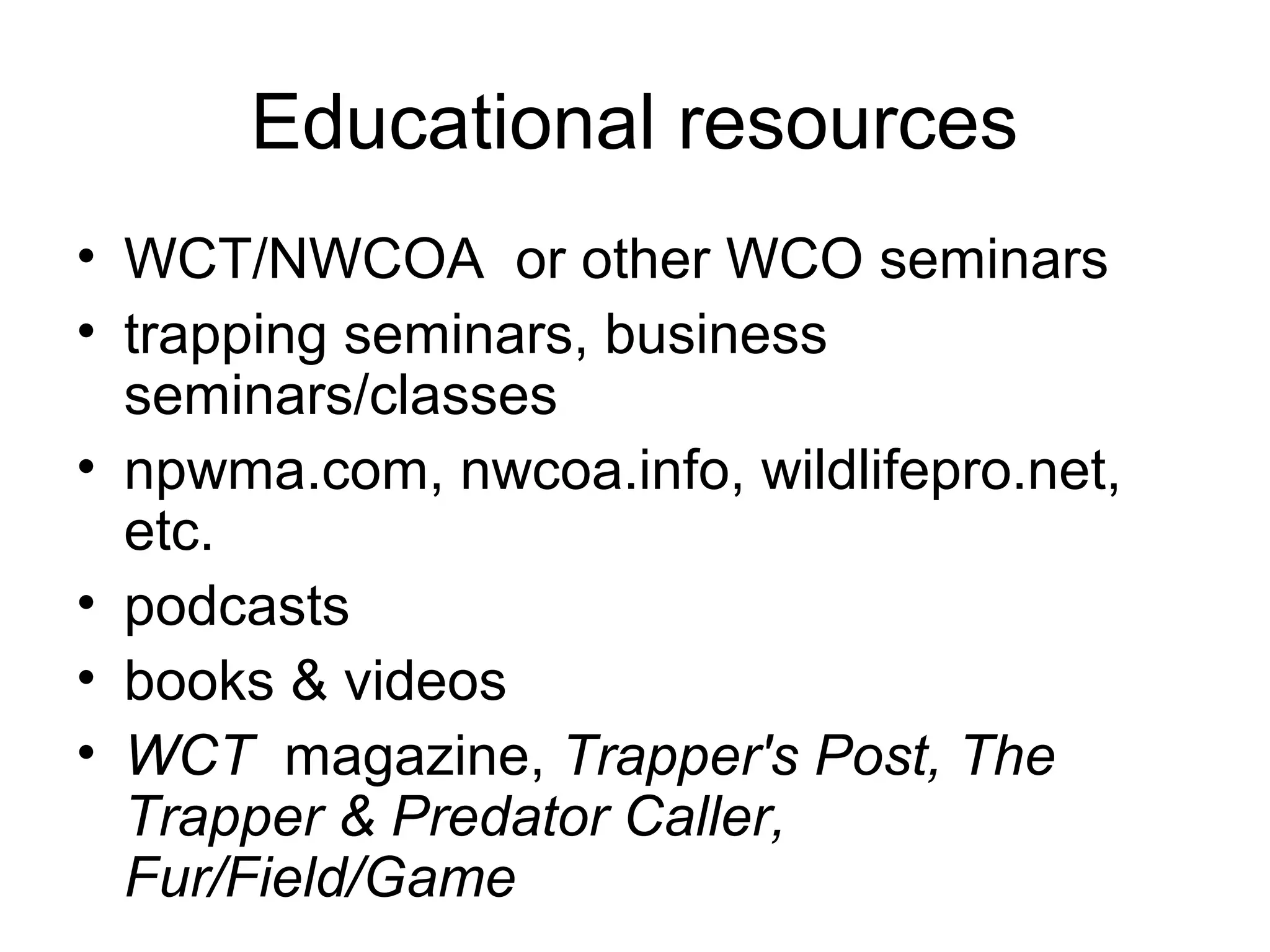 Educational resources
• WCT/NWCOA or other WCO seminars
• trapping seminars, business
seminars/classes
• npwma.com, nwcoa.info, wildlifepro.net,
etc.
• podcasts
• books & videos
• WCT magazine, Trapper's Post, The
Trapper & Predator Caller,
Fur/Field/Game

 