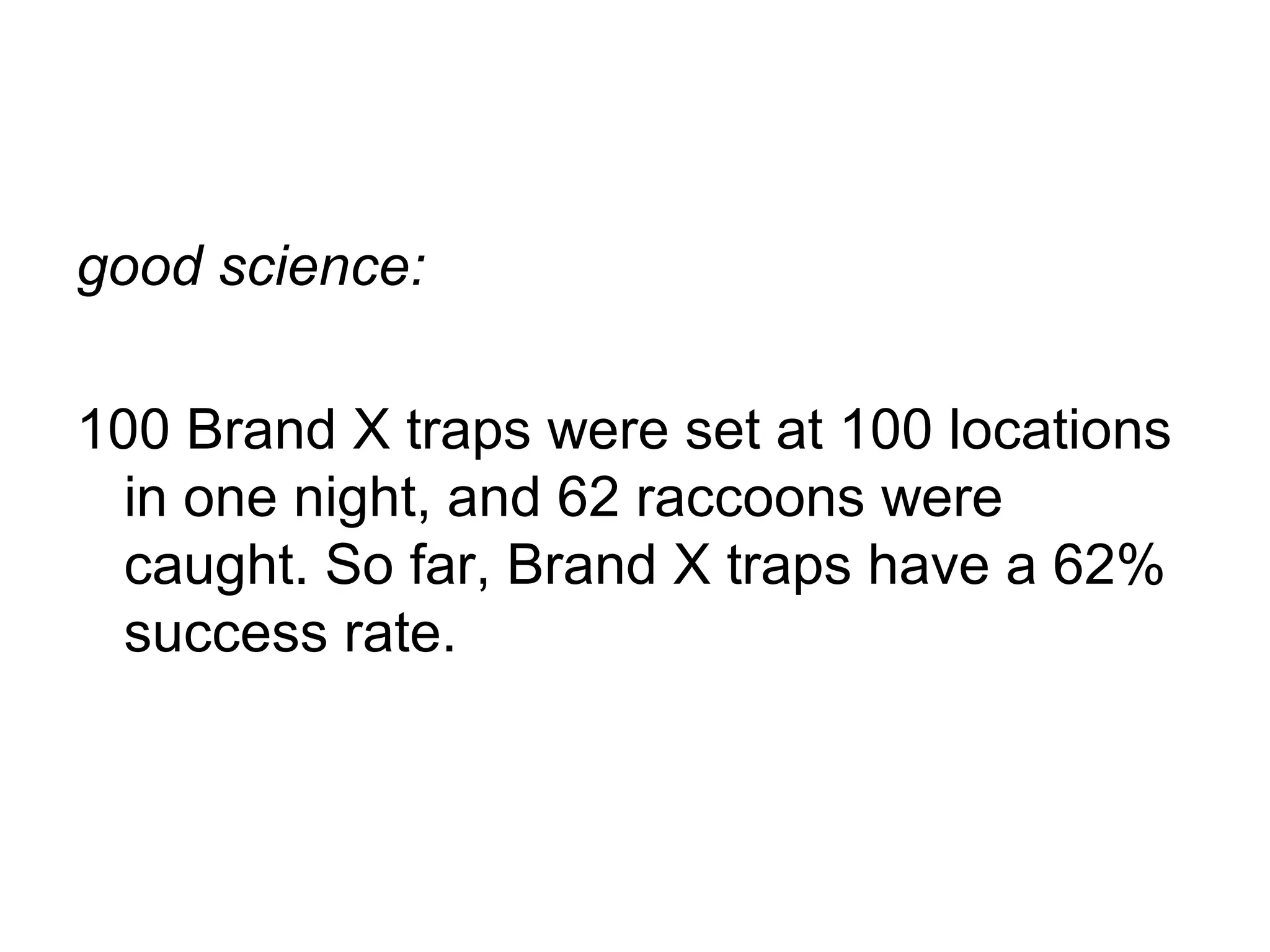 good science:
100 Brand X traps were set at 100 locations
in one night, and 62 raccoons were
caught. So far, Brand X traps have a 62%
success rate.

 