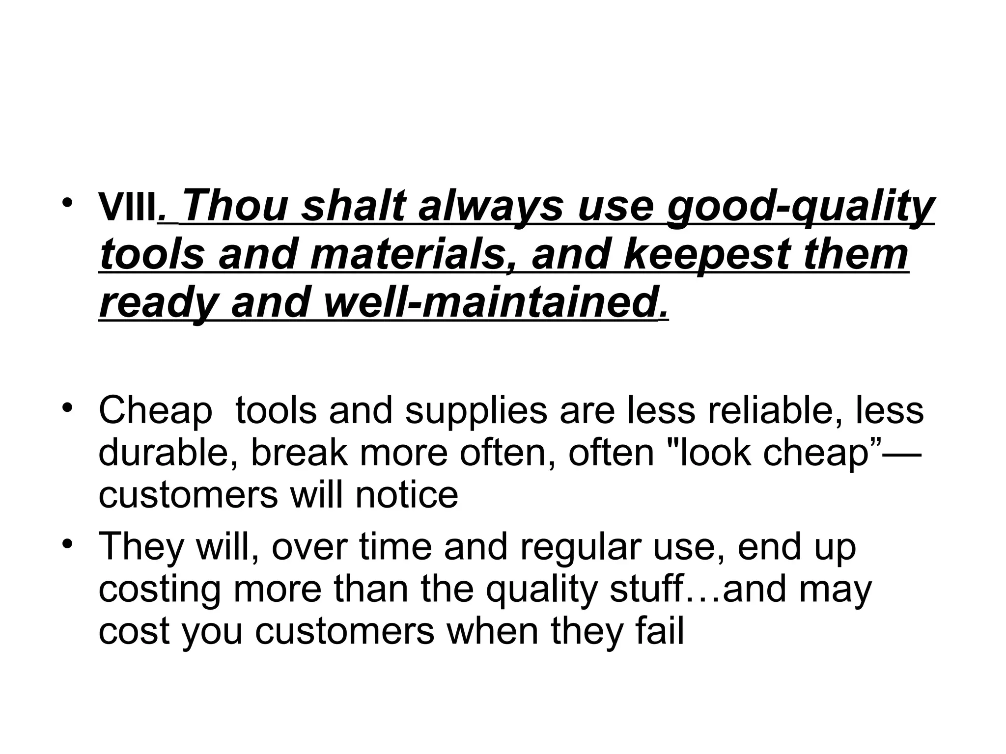 • VIII. Thou shalt always use good-quality

tools and materials, and keepest them
ready and well-maintained.

• Cheap tools and supplies are less reliable, less
durable, break more often, often "look cheap”—
customers will notice
• They will, over time and regular use, end up
costing more than the quality stuff…and may
cost you customers when they fail

 