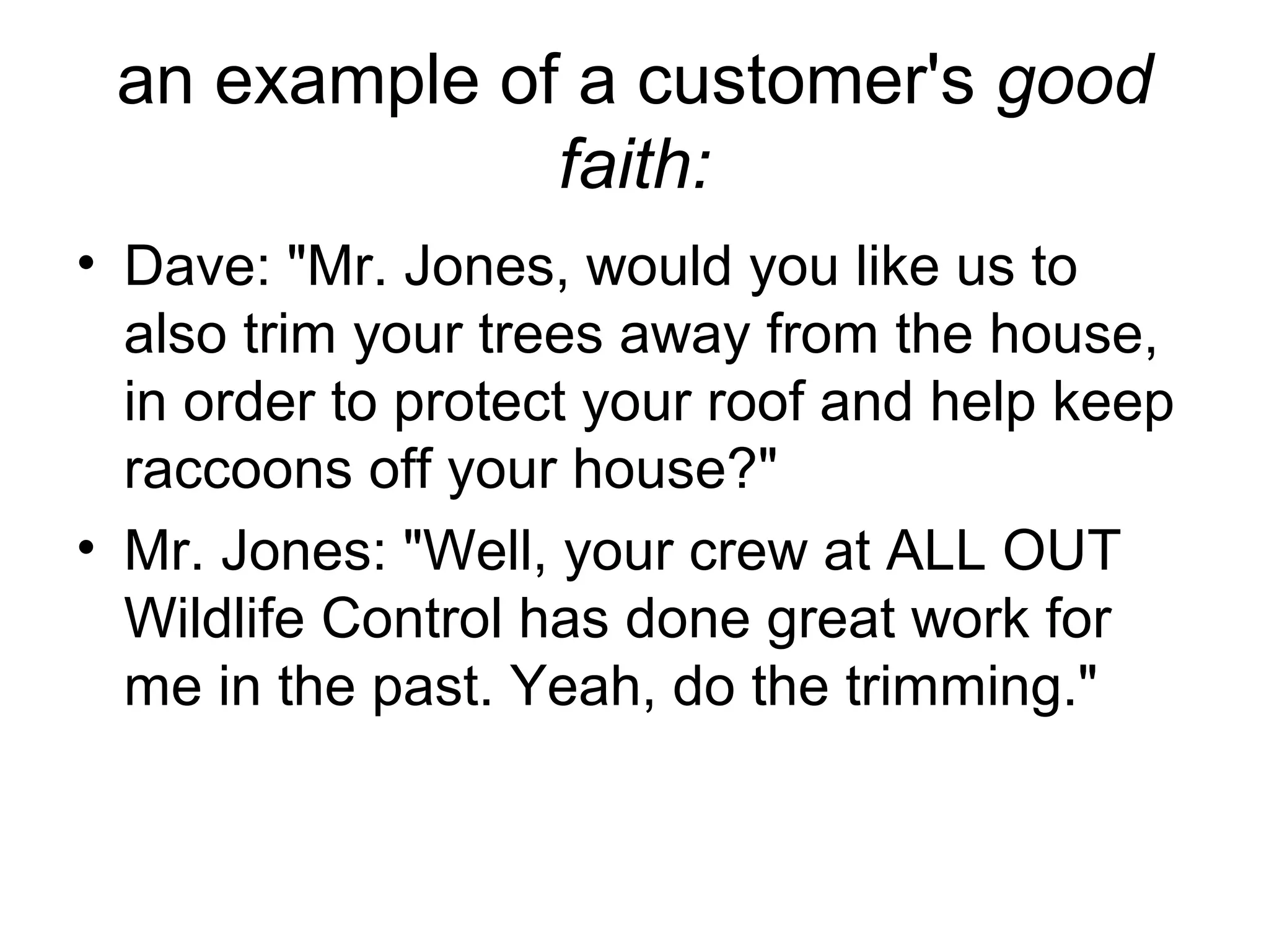 an example of a customer's good
faith:
• Dave: "Mr. Jones, would you like us to
also trim your trees away from the house,
in order to protect your roof and help keep
raccoons off your house?"
• Mr. Jones: "Well, your crew at ALL OUT
Wildlife Control has done great work for
me in the past. Yeah, do the trimming."

 