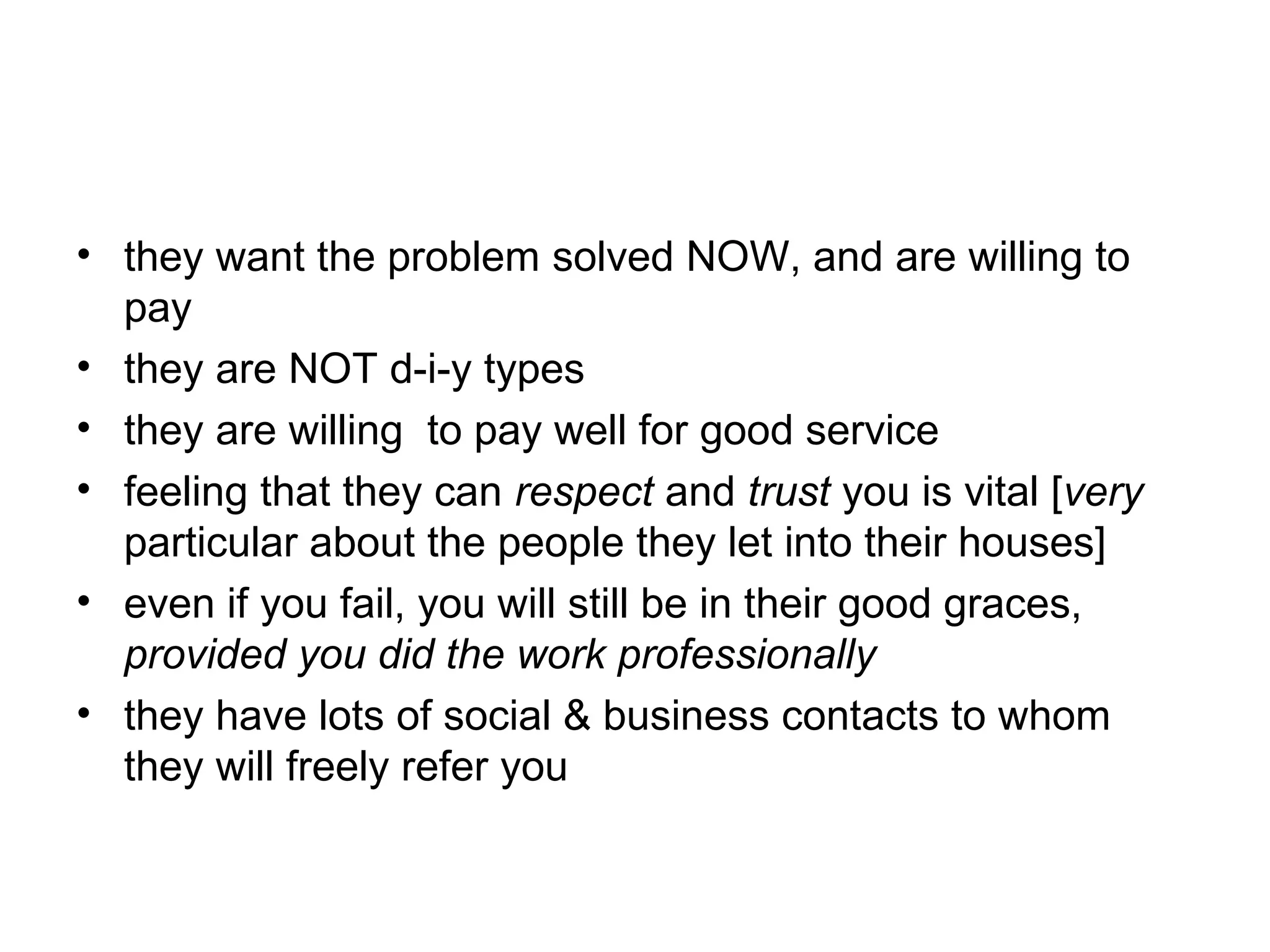 • they want the problem solved NOW, and are willing to
pay
• they are NOT d-i-y types
• they are willing to pay well for good service
• feeling that they can respect and trust you is vital [very
particular about the people they let into their houses]
• even if you fail, you will still be in their good graces,
provided you did the work professionally
• they have lots of social & business contacts to whom
they will freely refer you

 